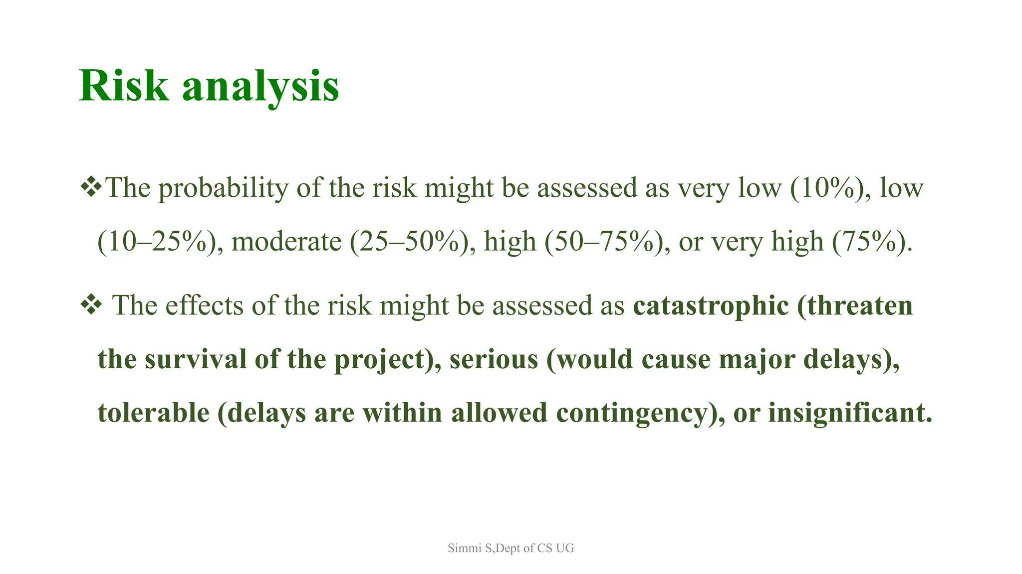 Risk analysis
The probability of the risk might be assessed as very low (10%), low
(10–25%), moderate (25–50%), high (50–75%), or very high (75%).
 The effects of the risk might be assessed as catastrophic (threaten
the survival of the project), serious (would cause major delays),
tolerable (delays are within allowed contingency), or insignificant.
Simmi S,Dept of CS UG
 