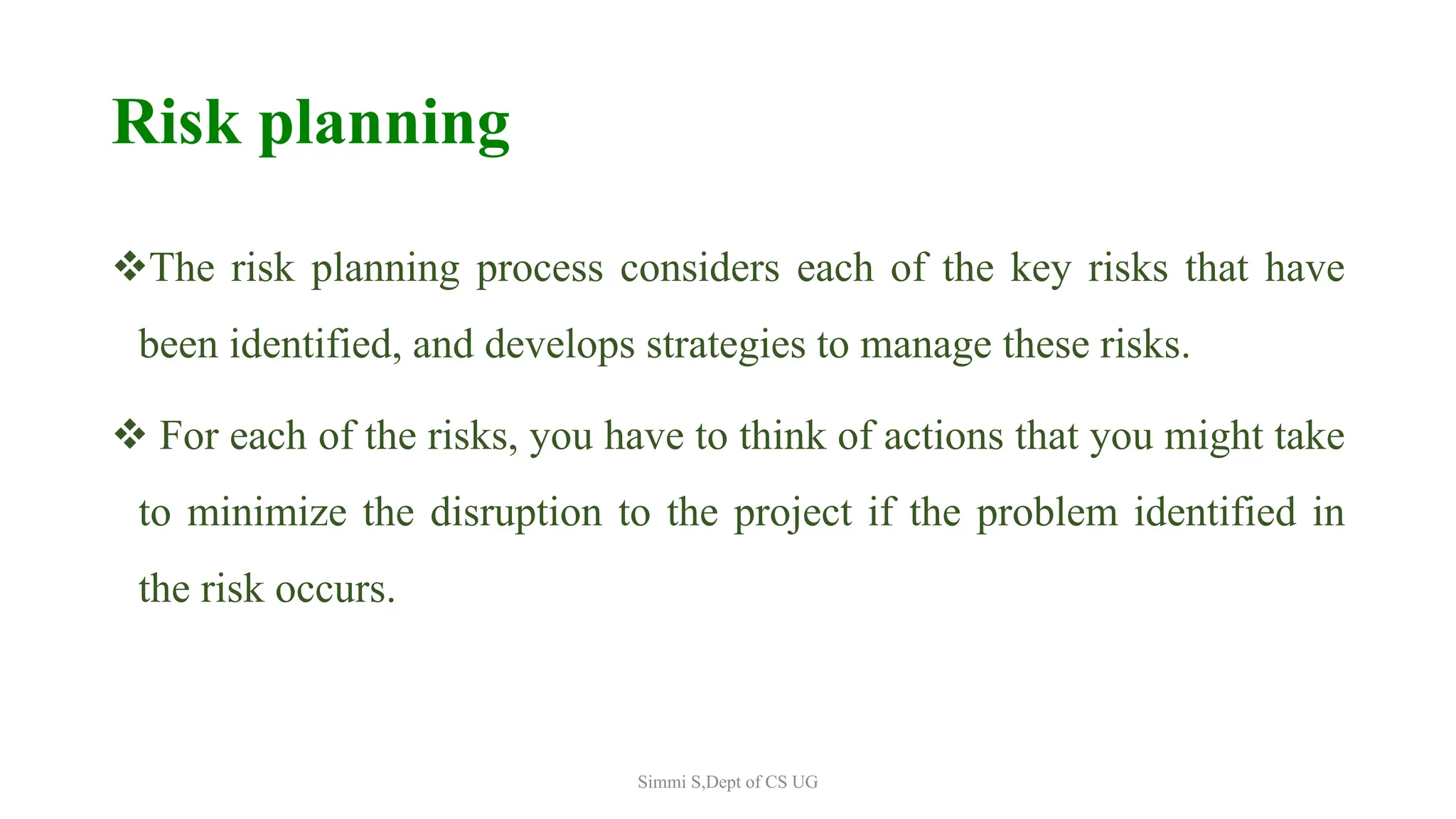 Risk planning
The risk planning process considers each of the key risks that have
been identified, and develops strategies to manage these risks.
 For each of the risks, you have to think of actions that you might take
to minimize the disruption to the project if the problem identified in
the risk occurs.
Simmi S,Dept of CS UG
 