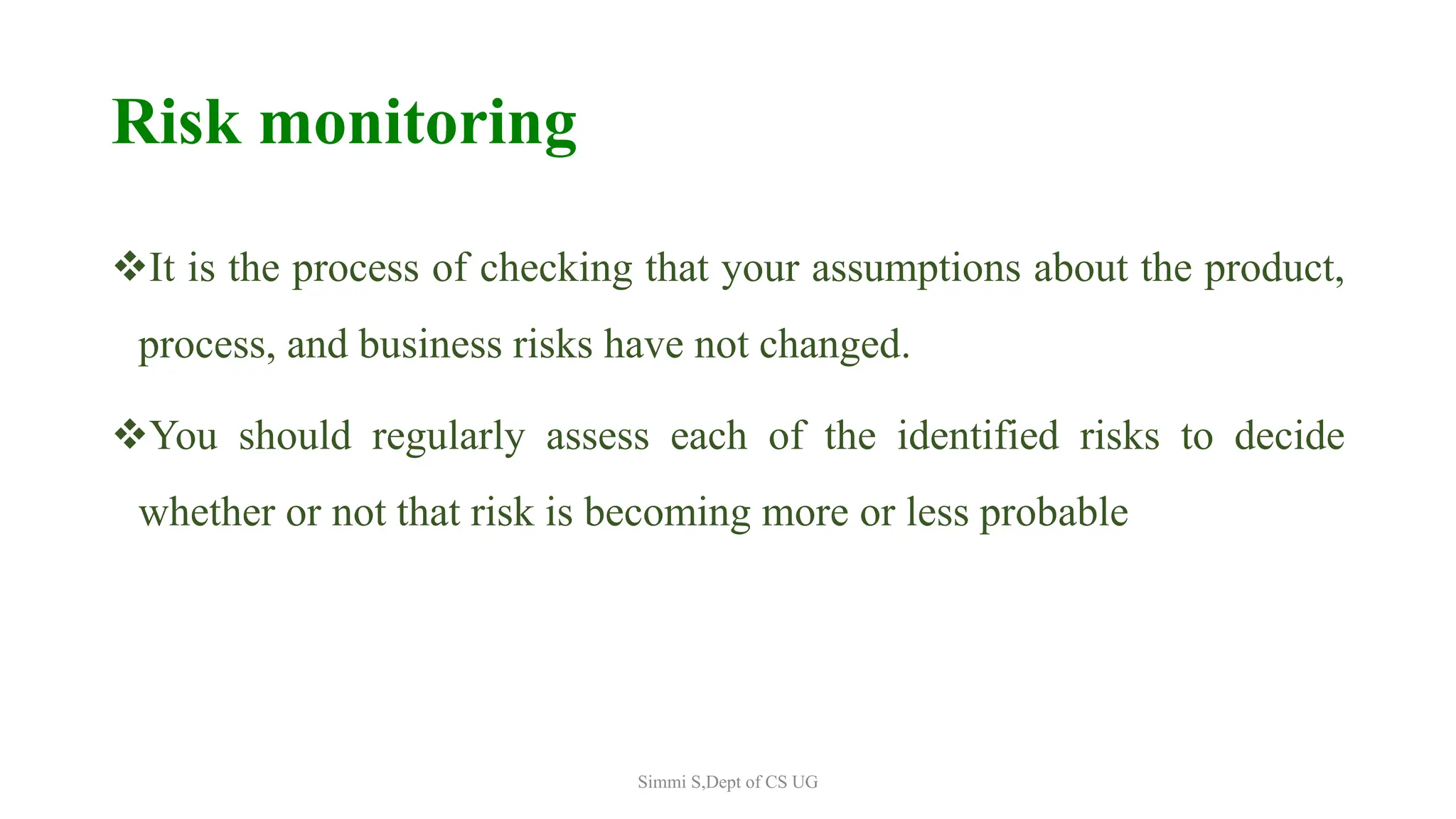 Risk monitoring
It is the process of checking that your assumptions about the product,
process, and business risks have not changed.
You should regularly assess each of the identified risks to decide
whether or not that risk is becoming more or less probable
Simmi S,Dept of CS UG
 