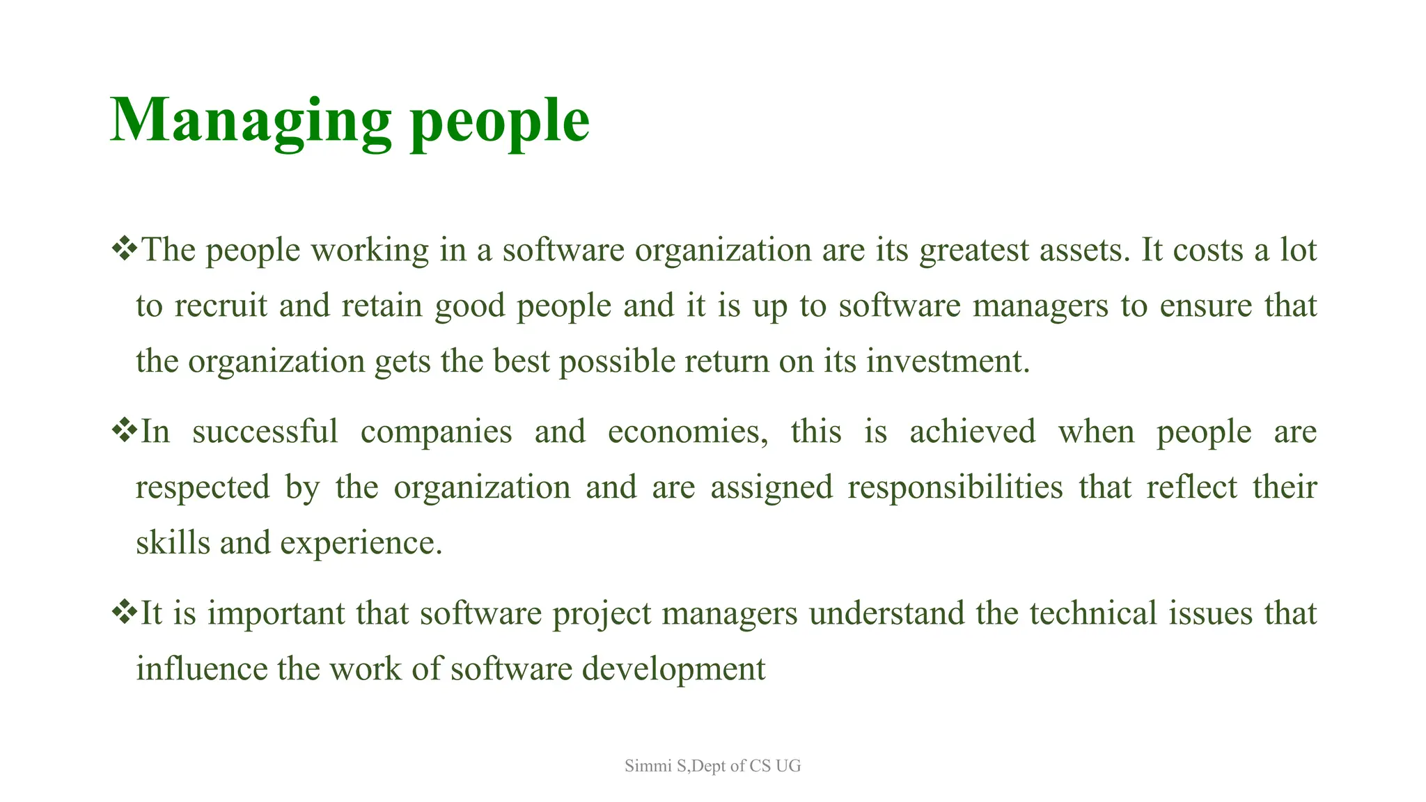 Managing people
The people working in a software organization are its greatest assets. It costs a lot
to recruit and retain good people and it is up to software managers to ensure that
the organization gets the best possible return on its investment.
In successful companies and economies, this is achieved when people are
respected by the organization and are assigned responsibilities that reflect their
skills and experience.
It is important that software project managers understand the technical issues that
influence the work of software development
Simmi S,Dept of CS UG
 