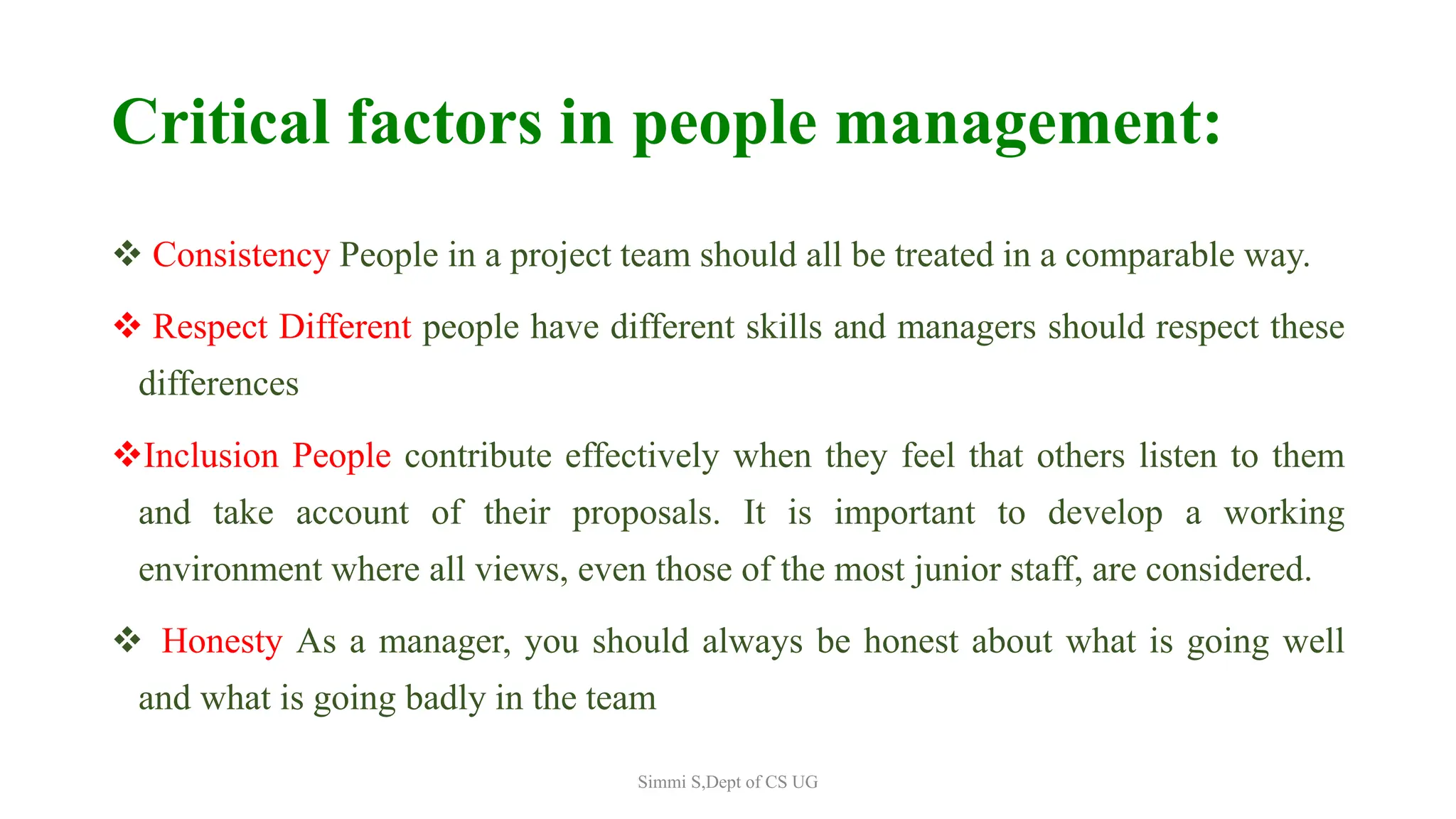 Critical factors in people management:
 Consistency People in a project team should all be treated in a comparable way.
 Respect Different people have different skills and managers should respect these
differences
Inclusion People contribute effectively when they feel that others listen to them
and take account of their proposals. It is important to develop a working
environment where all views, even those of the most junior staff, are considered.
 Honesty As a manager, you should always be honest about what is going well
and what is going badly in the team
Simmi S,Dept of CS UG
 