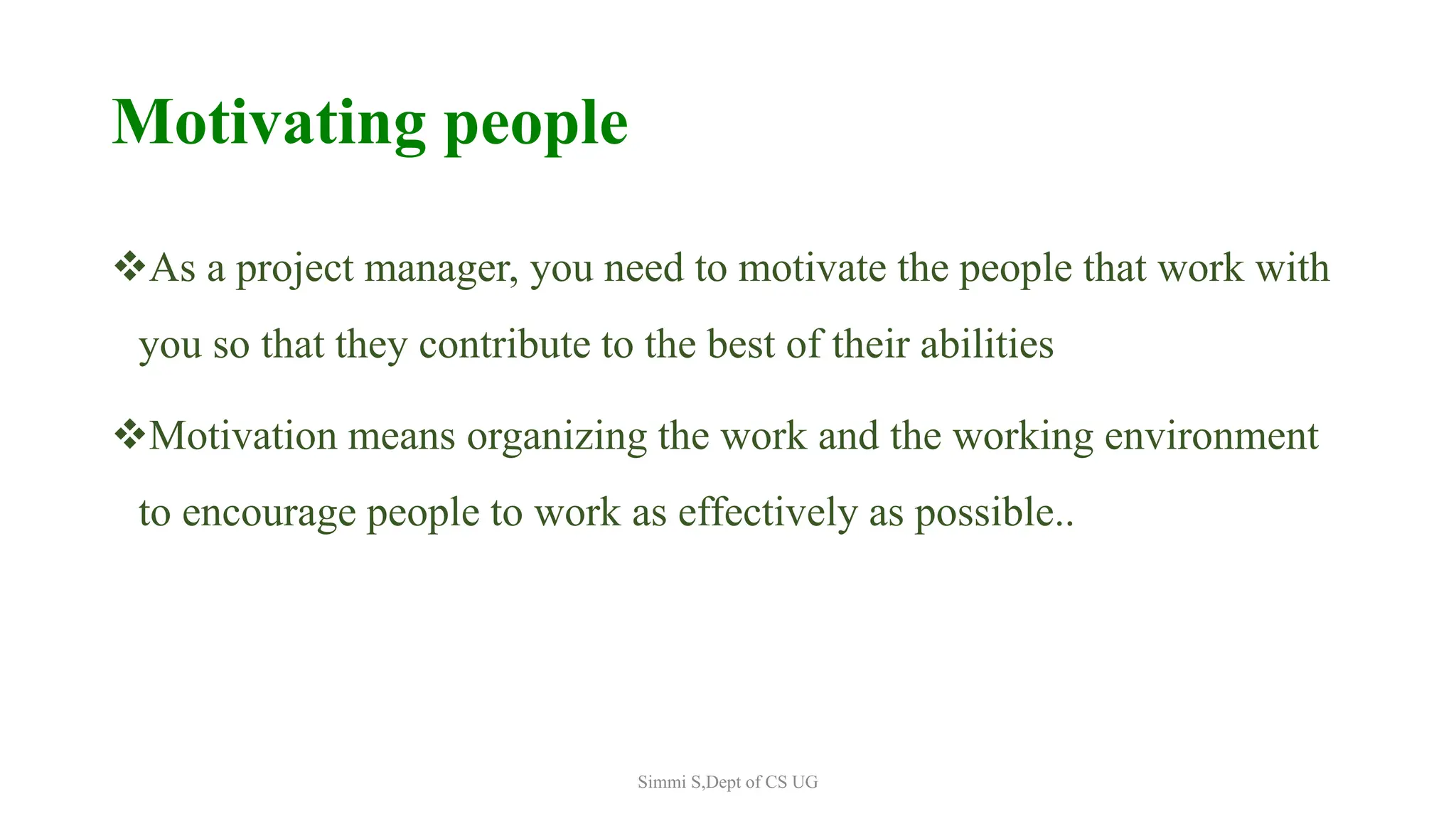 Motivating people
As a project manager, you need to motivate the people that work with
you so that they contribute to the best of their abilities
Motivation means organizing the work and the working environment
to encourage people to work as effectively as possible..
Simmi S,Dept of CS UG
 