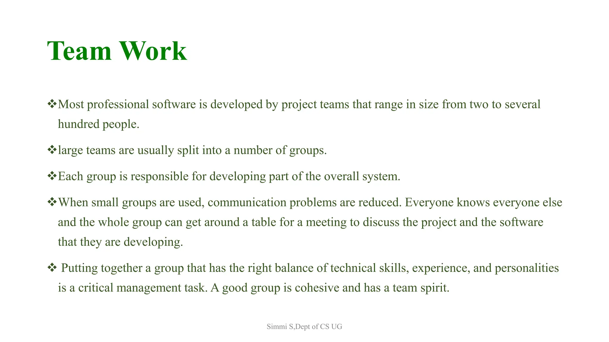 Team Work
Most professional software is developed by project teams that range in size from two to several
hundred people.
large teams are usually split into a number of groups.
Each group is responsible for developing part of the overall system.
When small groups are used, communication problems are reduced. Everyone knows everyone else
and the whole group can get around a table for a meeting to discuss the project and the software
that they are developing.
 Putting together a group that has the right balance of technical skills, experience, and personalities
is a critical management task. A good group is cohesive and has a team spirit.
Simmi S,Dept of CS UG
 