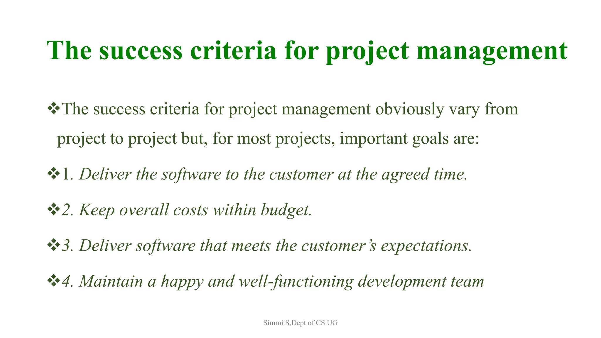 The success criteria for project management
The success criteria for project management obviously vary from
project to project but, for most projects, important goals are:
1. Deliver the software to the customer at the agreed time.
2. Keep overall costs within budget.
3. Deliver software that meets the customer’s expectations.
4. Maintain a happy and well-functioning development team
Simmi S,Dept of CS UG
 