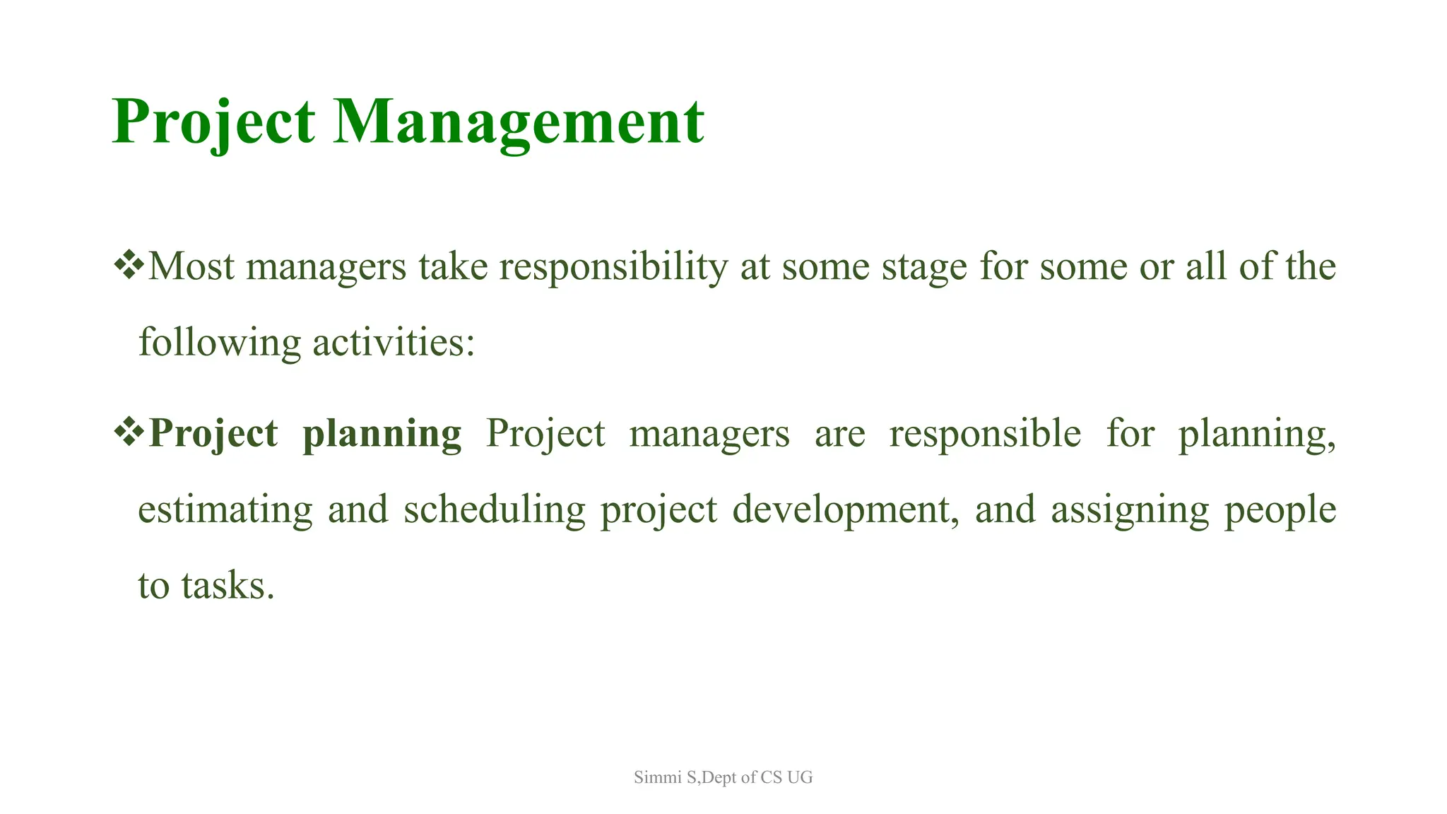 Project Management
Most managers take responsibility at some stage for some or all of the
following activities:
Project planning Project managers are responsible for planning,
estimating and scheduling project development, and assigning people
to tasks.
Simmi S,Dept of CS UG
 
