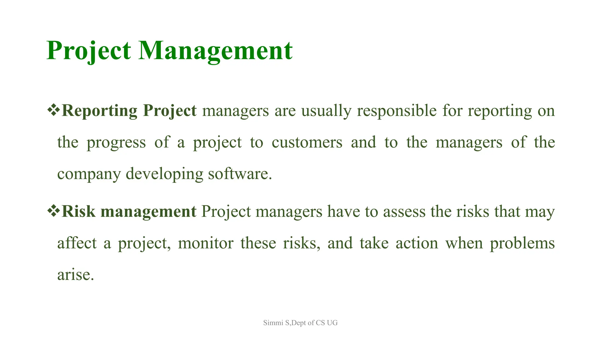 Project Management
Reporting Project managers are usually responsible for reporting on
the progress of a project to customers and to the managers of the
company developing software.
Risk management Project managers have to assess the risks that may
affect a project, monitor these risks, and take action when problems
arise.
Simmi S,Dept of CS UG
 