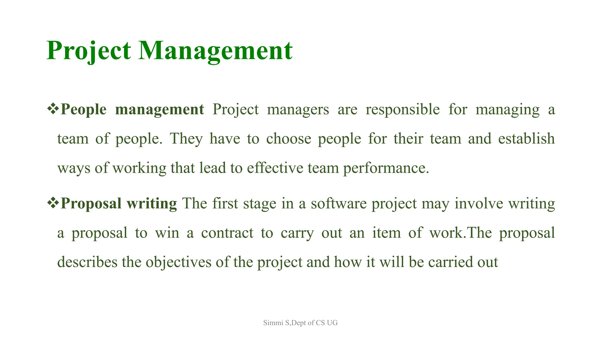 Project Management
People management Project managers are responsible for managing a
team of people. They have to choose people for their team and establish
ways of working that lead to effective team performance.
Proposal writing The first stage in a software project may involve writing
a proposal to win a contract to carry out an item of work.The proposal
describes the objectives of the project and how it will be carried out
Simmi S,Dept of CS UG
 