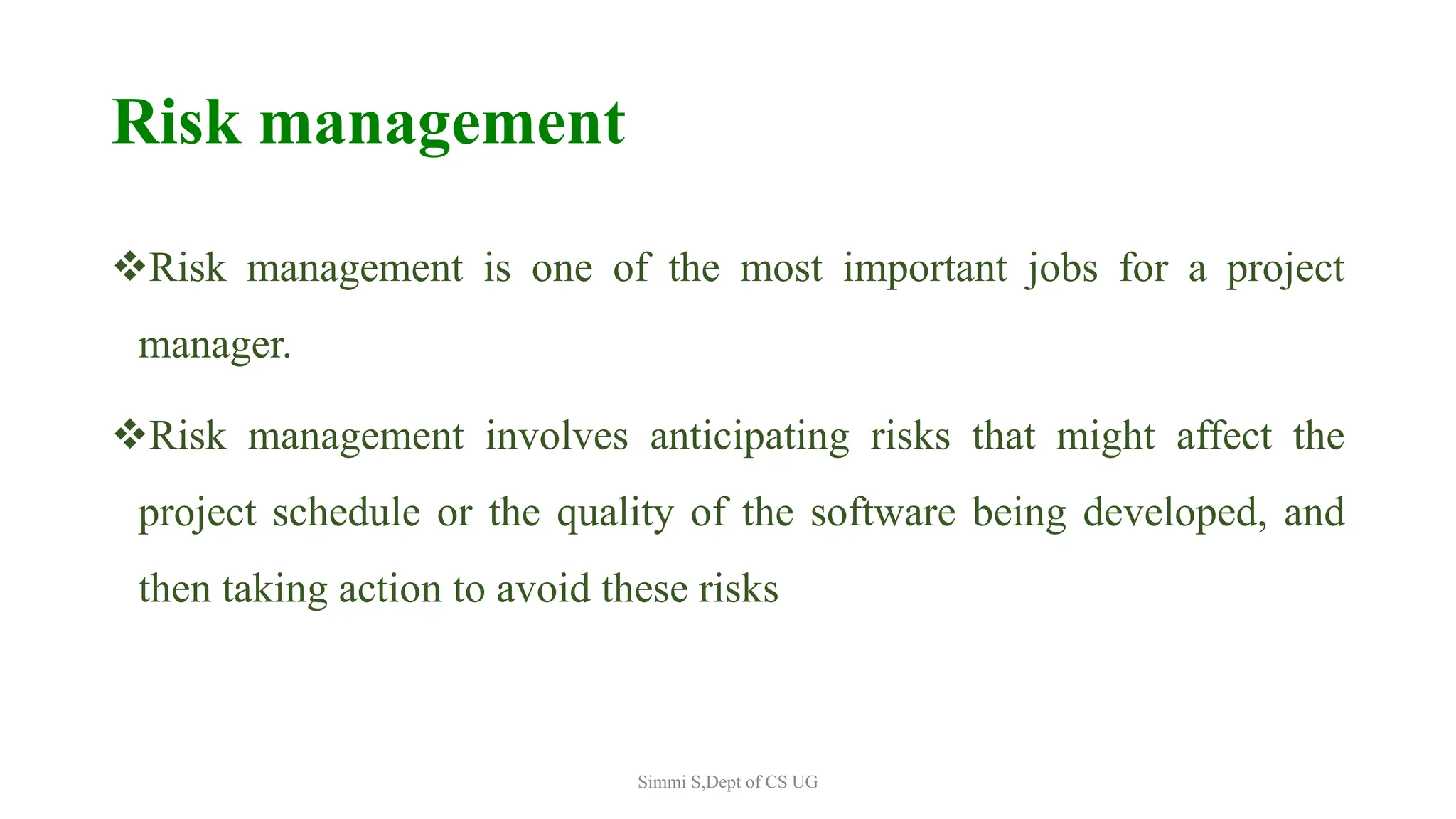 Risk management
Risk management is one of the most important jobs for a project
manager.
Risk management involves anticipating risks that might affect the
project schedule or the quality of the software being developed, and
then taking action to avoid these risks
Simmi S,Dept of CS UG
 
