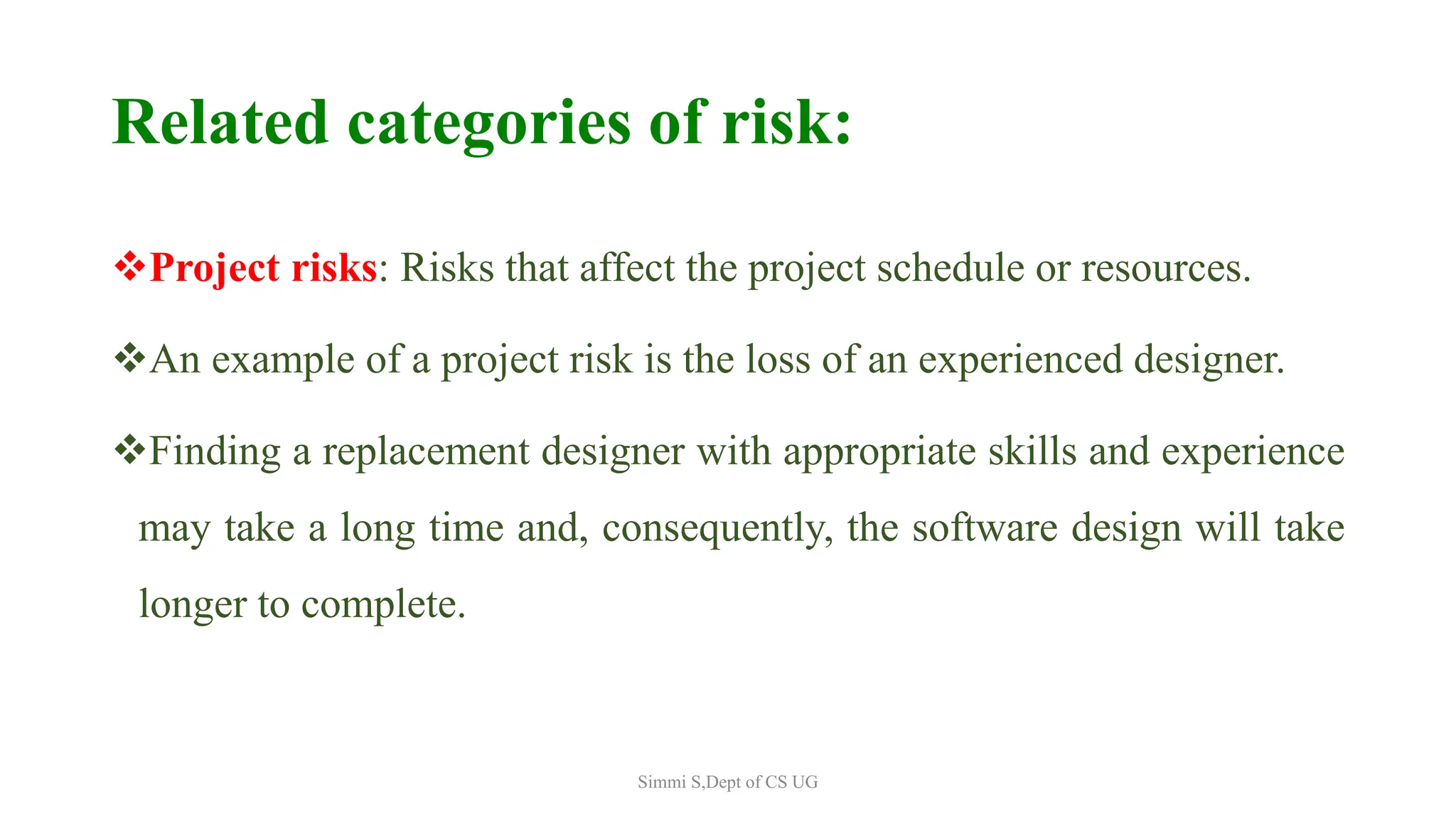 Related categories of risk:
Project risks: Risks that affect the project schedule or resources.
An example of a project risk is the loss of an experienced designer.
Finding a replacement designer with appropriate skills and experience
may take a long time and, consequently, the software design will take
longer to complete.
Simmi S,Dept of CS UG
 