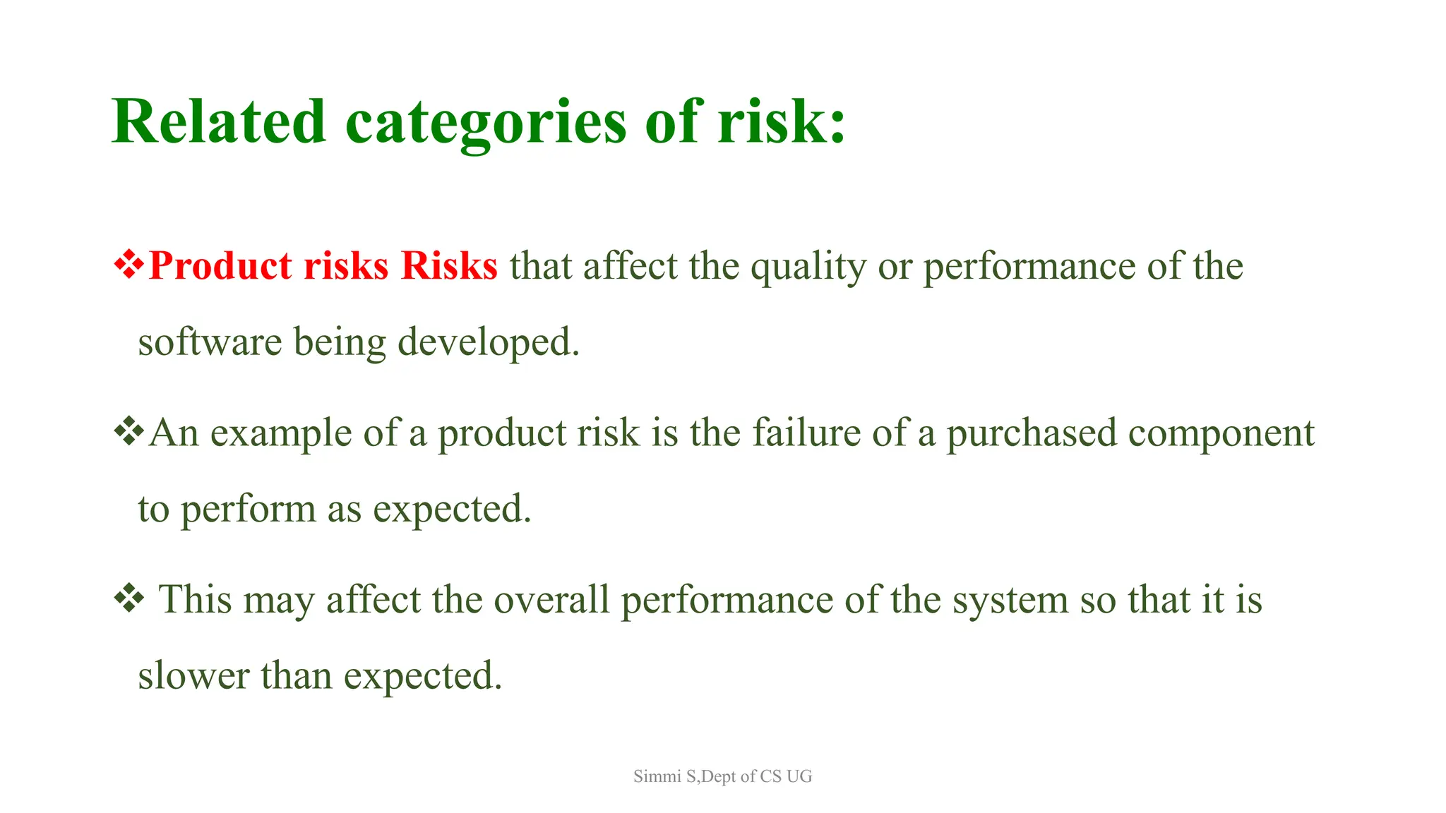Related categories of risk:
Product risks Risks that affect the quality or performance of the
software being developed.
An example of a product risk is the failure of a purchased component
to perform as expected.
 This may affect the overall performance of the system so that it is
slower than expected.
Simmi S,Dept of CS UG
 