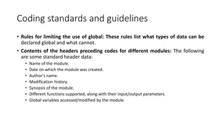 Coding standards and guidelines
• Rules for limiting the use of global: These rules list what types of data can be
declared global and what cannot.
• Contents of the headers preceding codes for different modules: The following
are some standard header data:
• Name of the module.
• Date on which the module was created.
• Author’s name.
• Modification history.
• Synopsis of the module.
• Different functions supported, along with their input/output parameters.
• Global variables accessed/modified by the module.
 