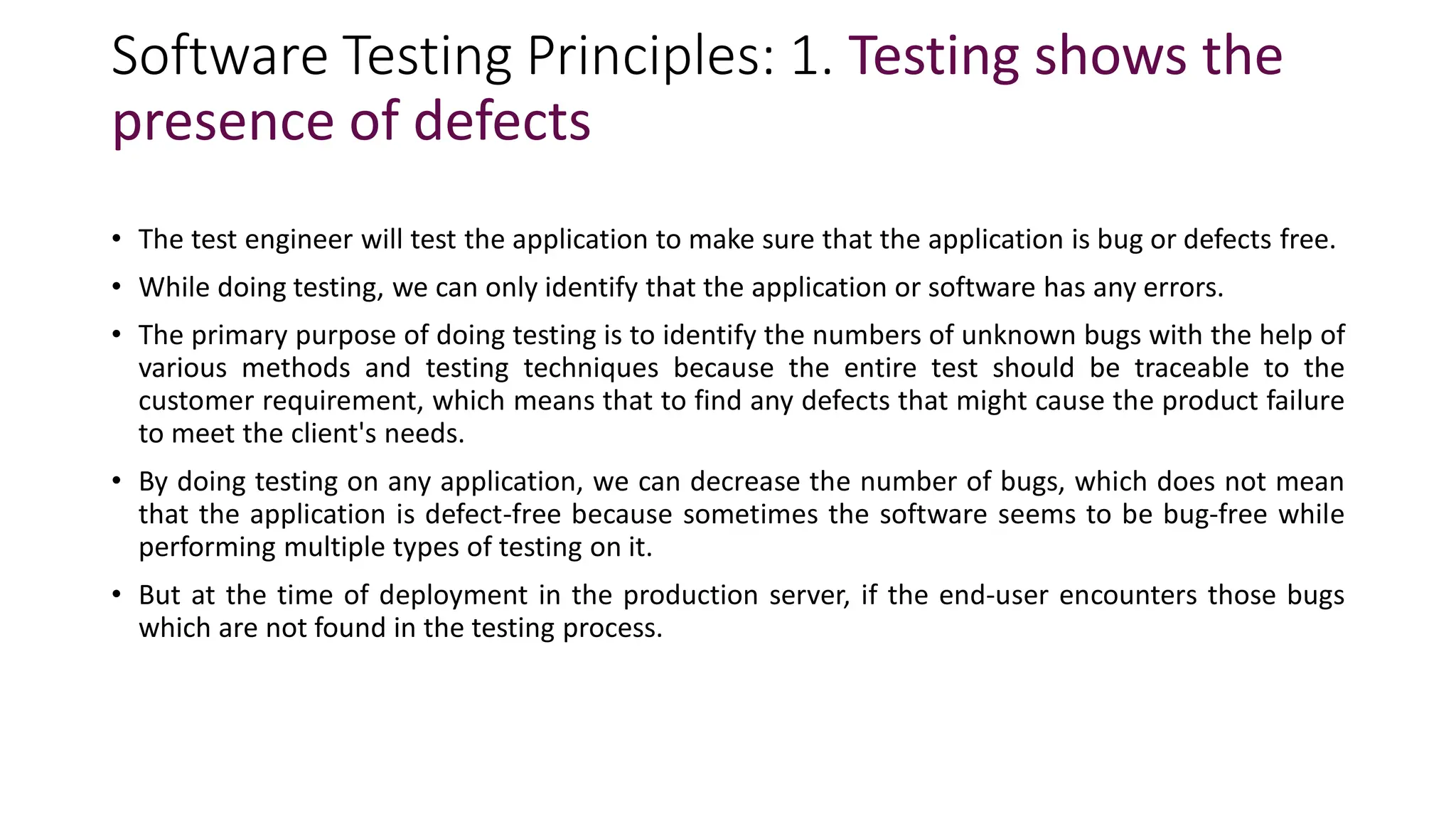 Software Testing Principles: 1. Testing shows the
presence of defects
• The test engineer will test the application to make sure that the application is bug or defects free.
• While doing testing, we can only identify that the application or software has any errors.
• The primary purpose of doing testing is to identify the numbers of unknown bugs with the help of
various methods and testing techniques because the entire test should be traceable to the
customer requirement, which means that to find any defects that might cause the product failure
to meet the client's needs.
• By doing testing on any application, we can decrease the number of bugs, which does not mean
that the application is defect-free because sometimes the software seems to be bug-free while
performing multiple types of testing on it.
• But at the time of deployment in the production server, if the end-user encounters those bugs
which are not found in the testing process.
 
