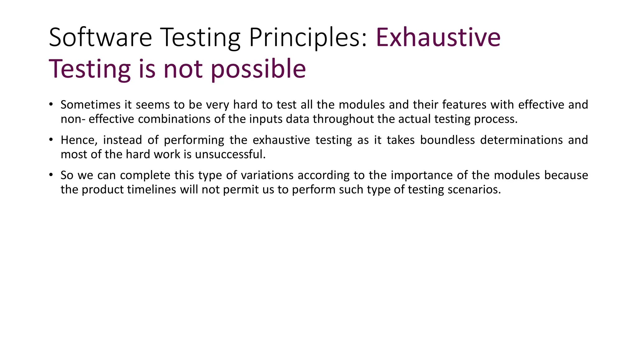 Software Testing Principles: Exhaustive
Testing is not possible
• Sometimes it seems to be very hard to test all the modules and their features with effective and
non- effective combinations of the inputs data throughout the actual testing process.
• Hence, instead of performing the exhaustive testing as it takes boundless determinations and
most of the hard work is unsuccessful.
• So we can complete this type of variations according to the importance of the modules because
the product timelines will not permit us to perform such type of testing scenarios.
 