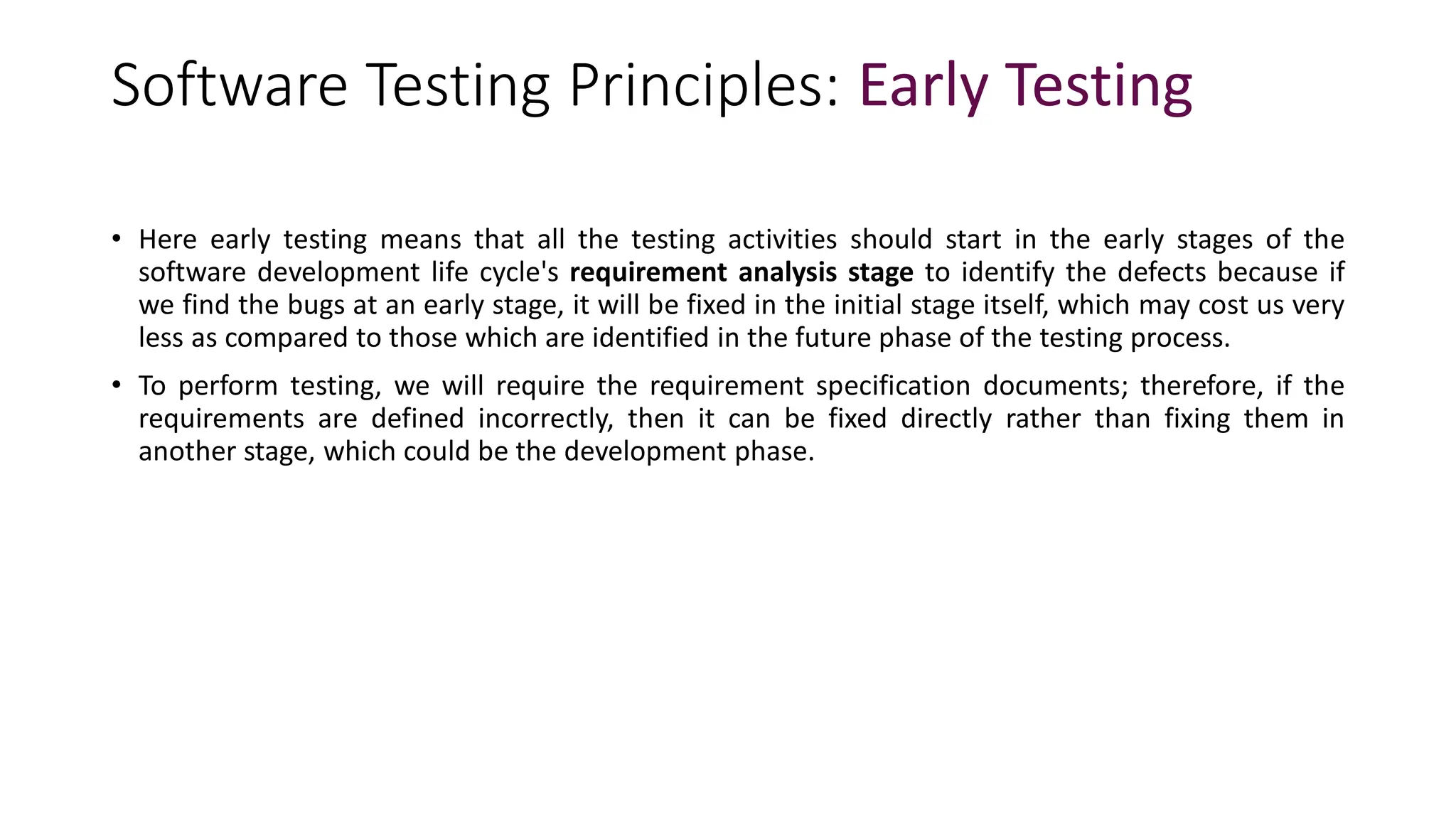 Software Testing Principles: Early Testing
• Here early testing means that all the testing activities should start in the early stages of the
software development life cycle's requirement analysis stage to identify the defects because if
we find the bugs at an early stage, it will be fixed in the initial stage itself, which may cost us very
less as compared to those which are identified in the future phase of the testing process.
• To perform testing, we will require the requirement specification documents; therefore, if the
requirements are defined incorrectly, then it can be fixed directly rather than fixing them in
another stage, which could be the development phase.
 