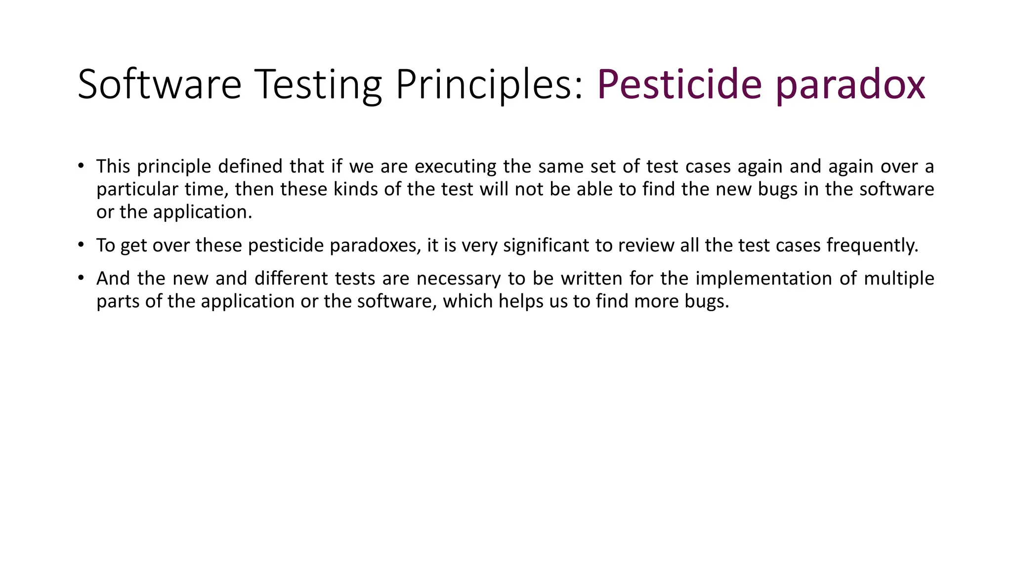 Software Testing Principles: Pesticide paradox
• This principle defined that if we are executing the same set of test cases again and again over a
particular time, then these kinds of the test will not be able to find the new bugs in the software
or the application.
• To get over these pesticide paradoxes, it is very significant to review all the test cases frequently.
• And the new and different tests are necessary to be written for the implementation of multiple
parts of the application or the software, which helps us to find more bugs.
 
