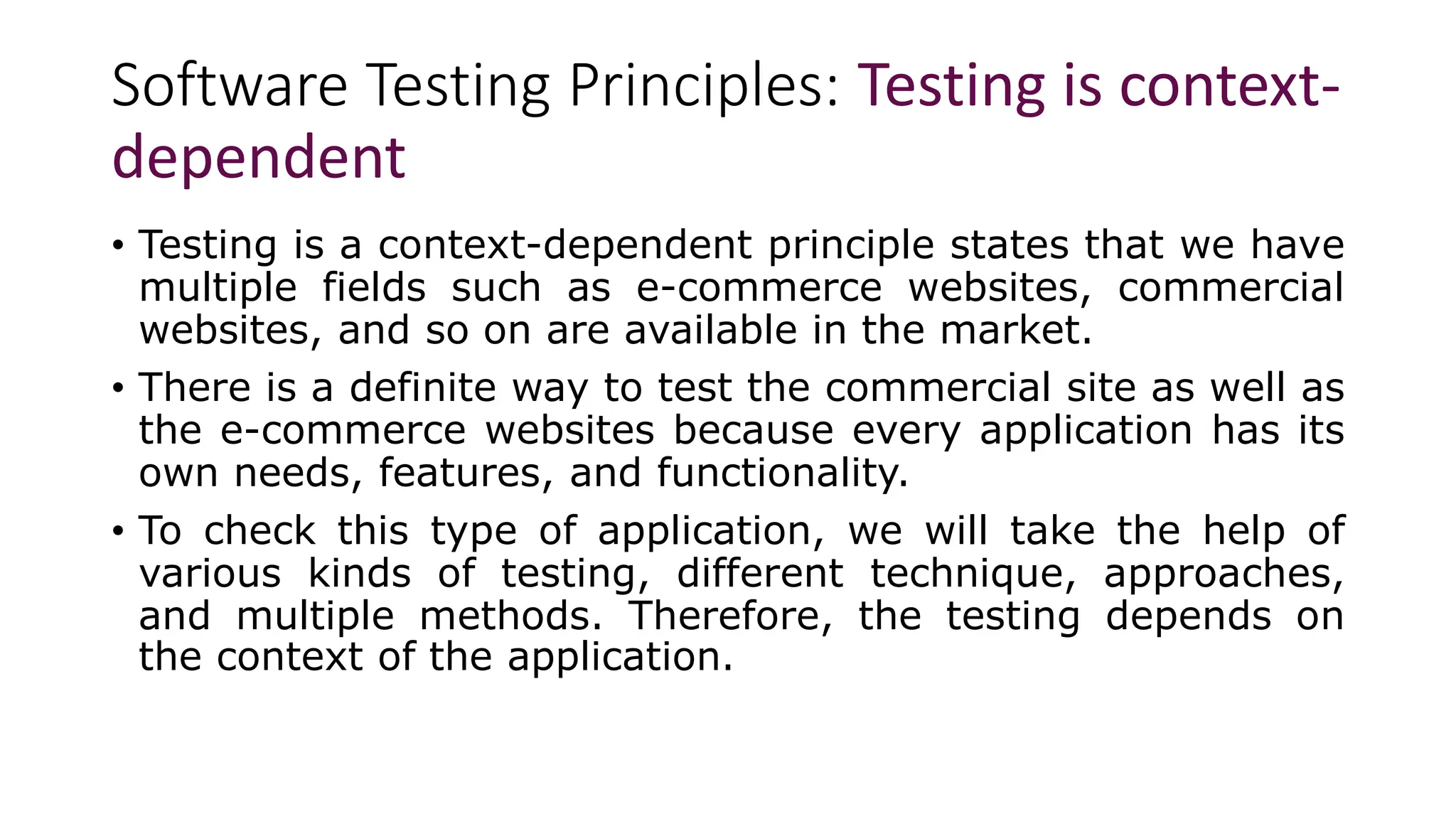 Software Testing Principles: Testing is context-
dependent
• Testing is a context-dependent principle states that we have
multiple fields such as e-commerce websites, commercial
websites, and so on are available in the market.
• There is a definite way to test the commercial site as well as
the e-commerce websites because every application has its
own needs, features, and functionality.
• To check this type of application, we will take the help of
various kinds of testing, different technique, approaches,
and multiple methods. Therefore, the testing depends on
the context of the application.
 