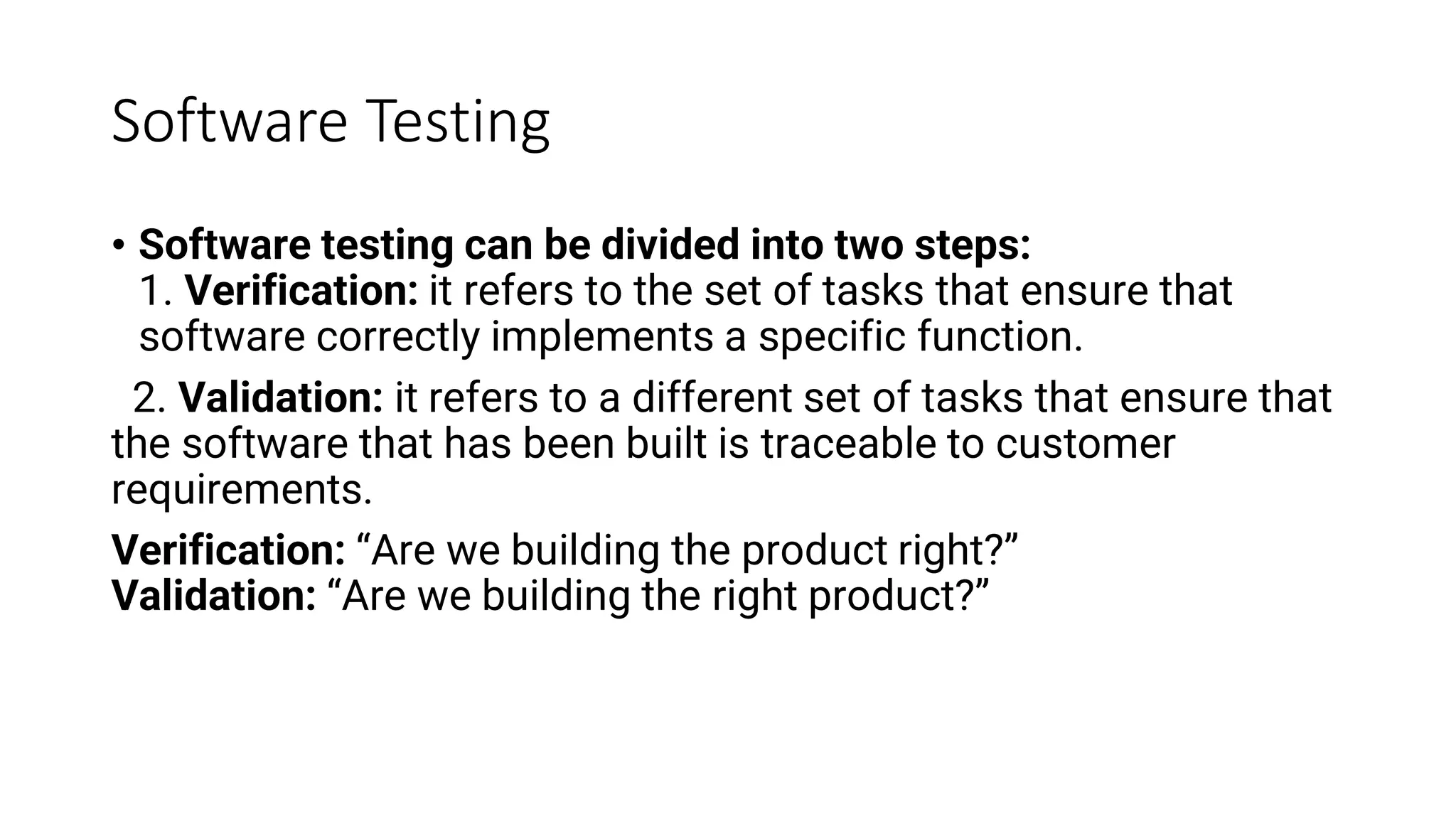 Software Testing
• Software testing can be divided into two steps:
1. Verification: it refers to the set of tasks that ensure that
software correctly implements a specific function.
2. Validation: it refers to a different set of tasks that ensure that
the software that has been built is traceable to customer
requirements.
Verification: “Are we building the product right?”
Validation: “Are we building the right product?”
 