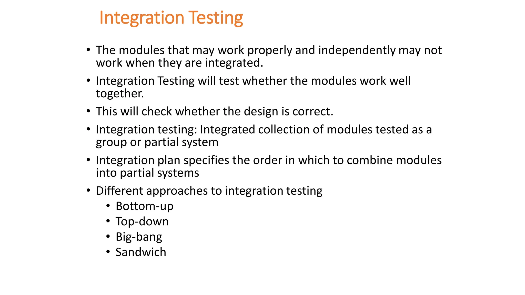 Integration Testing
• The modules that may work properly and independently may not
work when they are integrated.
• Integration Testing will test whether the modules work well
together.
• This will check whether the design is correct.
• Integration testing: Integrated collection of modules tested as a
group or partial system
• Integration plan specifies the order in which to combine modules
into partial systems
• Different approaches to integration testing
• Bottom-up
• Top-down
• Big-bang
• Sandwich
 