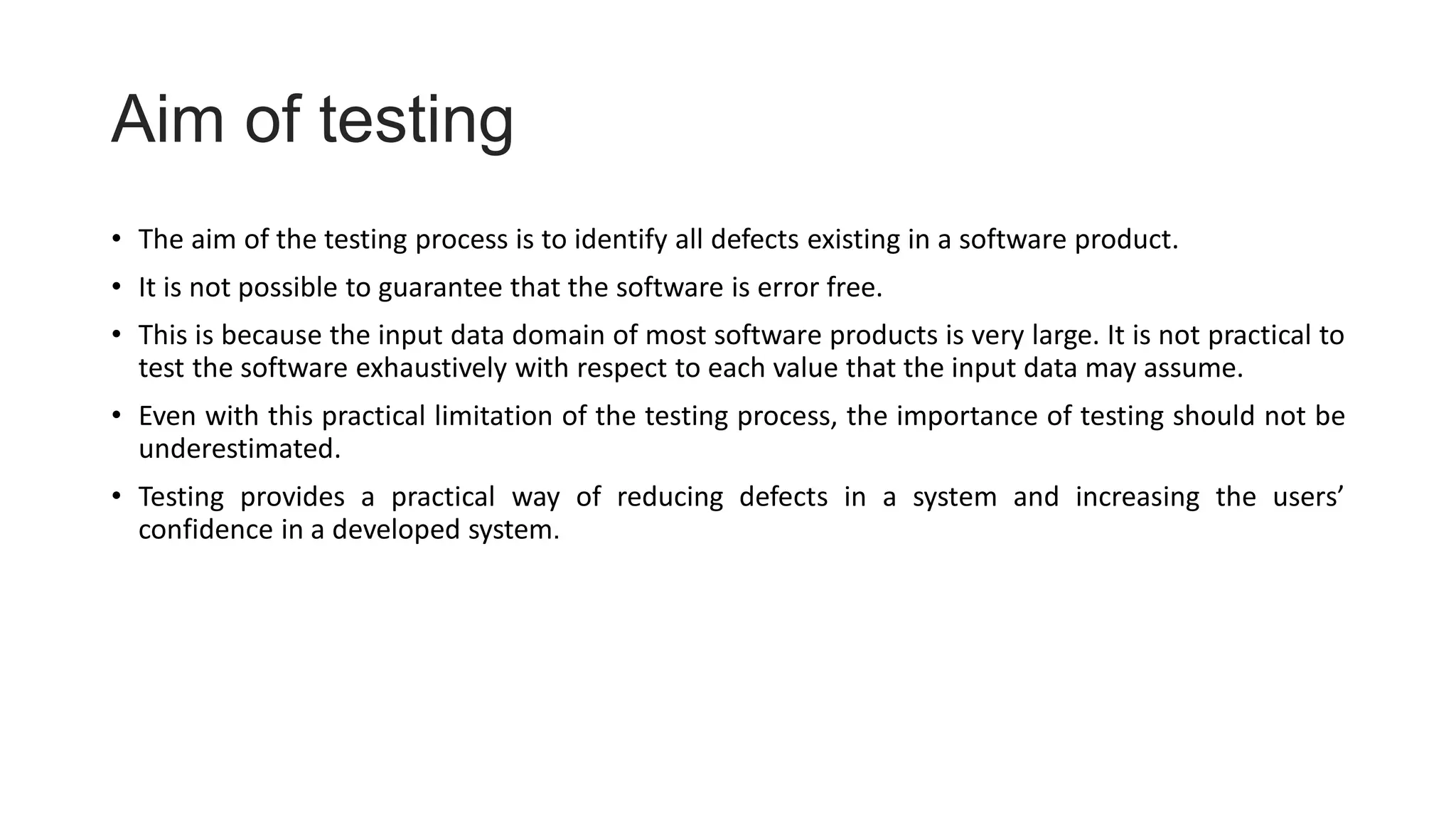 Aim of testing
• The aim of the testing process is to identify all defects existing in a software product.
• It is not possible to guarantee that the software is error free.
• This is because the input data domain of most software products is very large. It is not practical to
test the software exhaustively with respect to each value that the input data may assume.
• Even with this practical limitation of the testing process, the importance of testing should not be
underestimated.
• Testing provides a practical way of reducing defects in a system and increasing the users’
confidence in a developed system.
 