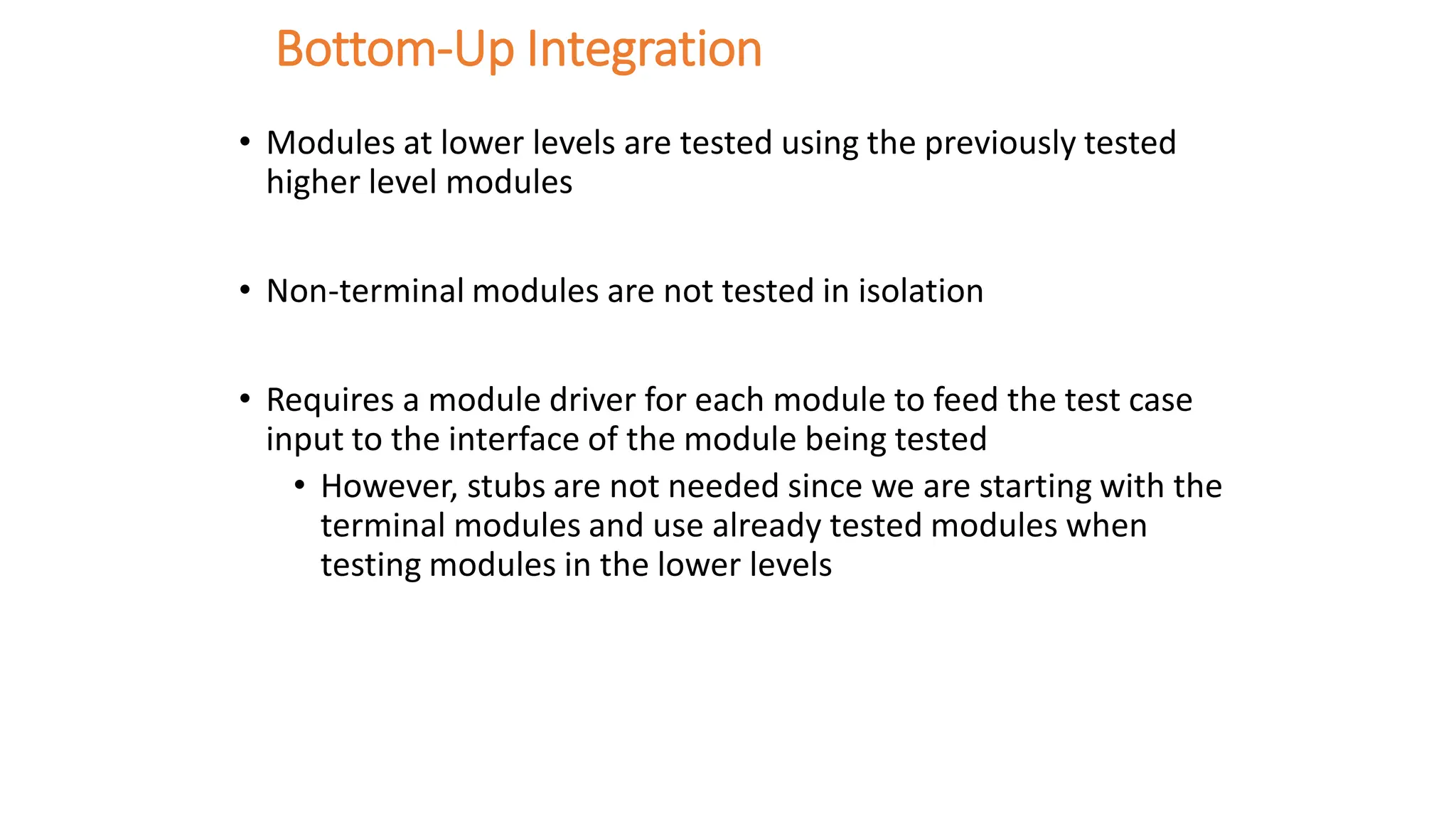 Bottom-Up Integration
• Modules at lower levels are tested using the previously tested
higher level modules
• Non-terminal modules are not tested in isolation
• Requires a module driver for each module to feed the test case
input to the interface of the module being tested
• However, stubs are not needed since we are starting with the
terminal modules and use already tested modules when
testing modules in the lower levels
 