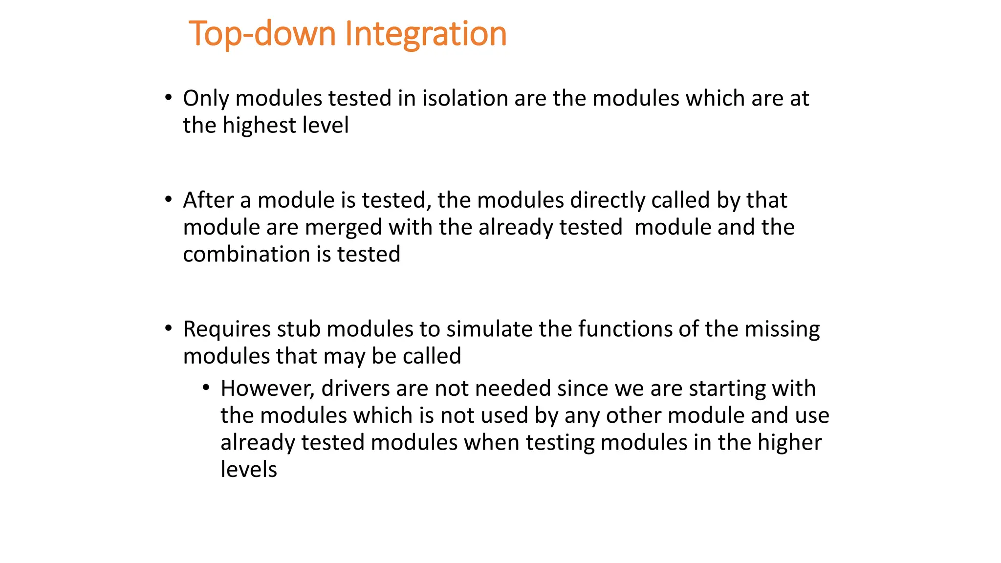 Top-down Integration
• Only modules tested in isolation are the modules which are at
the highest level
• After a module is tested, the modules directly called by that
module are merged with the already tested module and the
combination is tested
• Requires stub modules to simulate the functions of the missing
modules that may be called
• However, drivers are not needed since we are starting with
the modules which is not used by any other module and use
already tested modules when testing modules in the higher
levels
 