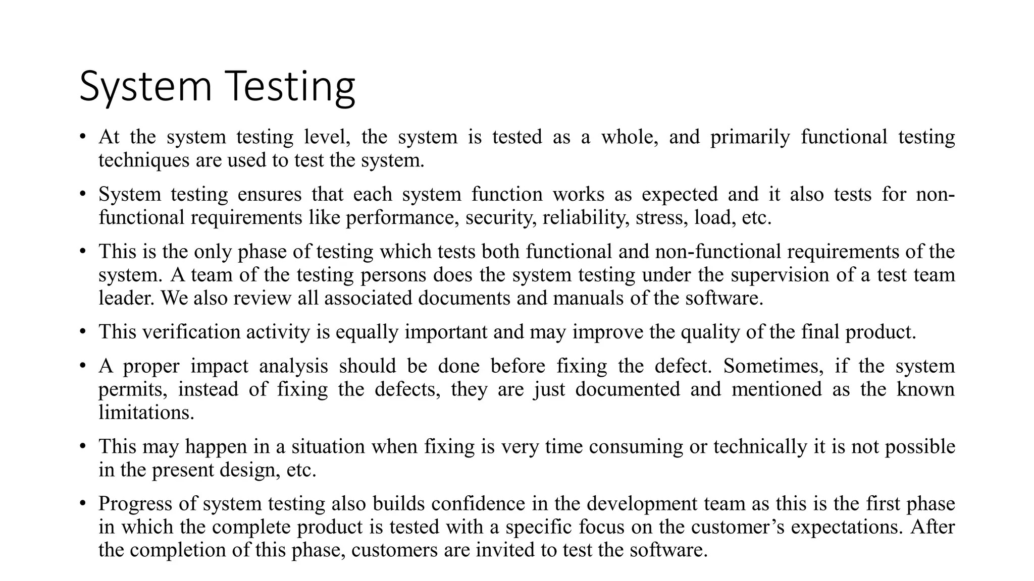 System Testing
• At the system testing level, the system is tested as a whole, and primarily functional testing
techniques are used to test the system.
• System testing ensures that each system function works as expected and it also tests for non-
functional requirements like performance, security, reliability, stress, load, etc.
• This is the only phase of testing which tests both functional and non-functional requirements of the
system. A team of the testing persons does the system testing under the supervision of a test team
leader. We also review all associated documents and manuals of the software.
• This verification activity is equally important and may improve the quality of the final product.
• A proper impact analysis should be done before fixing the defect. Sometimes, if the system
permits, instead of fixing the defects, they are just documented and mentioned as the known
limitations.
• This may happen in a situation when fixing is very time consuming or technically it is not possible
in the present design, etc.
• Progress of system testing also builds confidence in the development team as this is the first phase
in which the complete product is tested with a specific focus on the customer’s expectations. After
the completion of this phase, customers are invited to test the software.
 