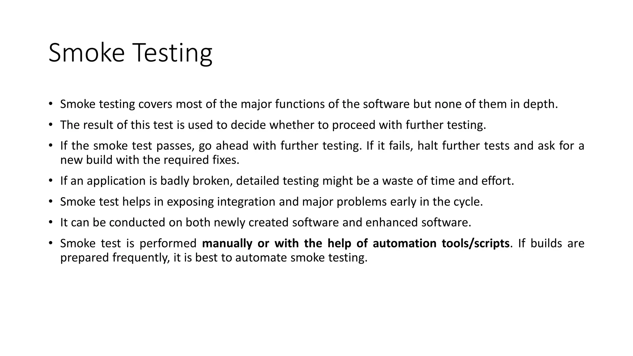 Smoke Testing
• Smoke testing covers most of the major functions of the software but none of them in depth.
• The result of this test is used to decide whether to proceed with further testing.
• If the smoke test passes, go ahead with further testing. If it fails, halt further tests and ask for a
new build with the required fixes.
• If an application is badly broken, detailed testing might be a waste of time and effort.
• Smoke test helps in exposing integration and major problems early in the cycle.
• It can be conducted on both newly created software and enhanced software.
• Smoke test is performed manually or with the help of automation tools/scripts. If builds are
prepared frequently, it is best to automate smoke testing.
 
