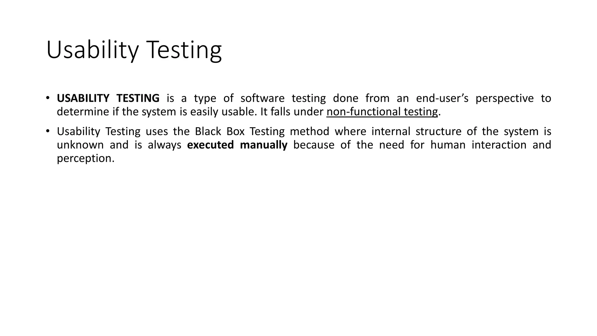Usability Testing
• USABILITY TESTING is a type of software testing done from an end-user’s perspective to
determine if the system is easily usable. It falls under non-functional testing.
• Usability Testing uses the Black Box Testing method where internal structure of the system is
unknown and is always executed manually because of the need for human interaction and
perception.
 