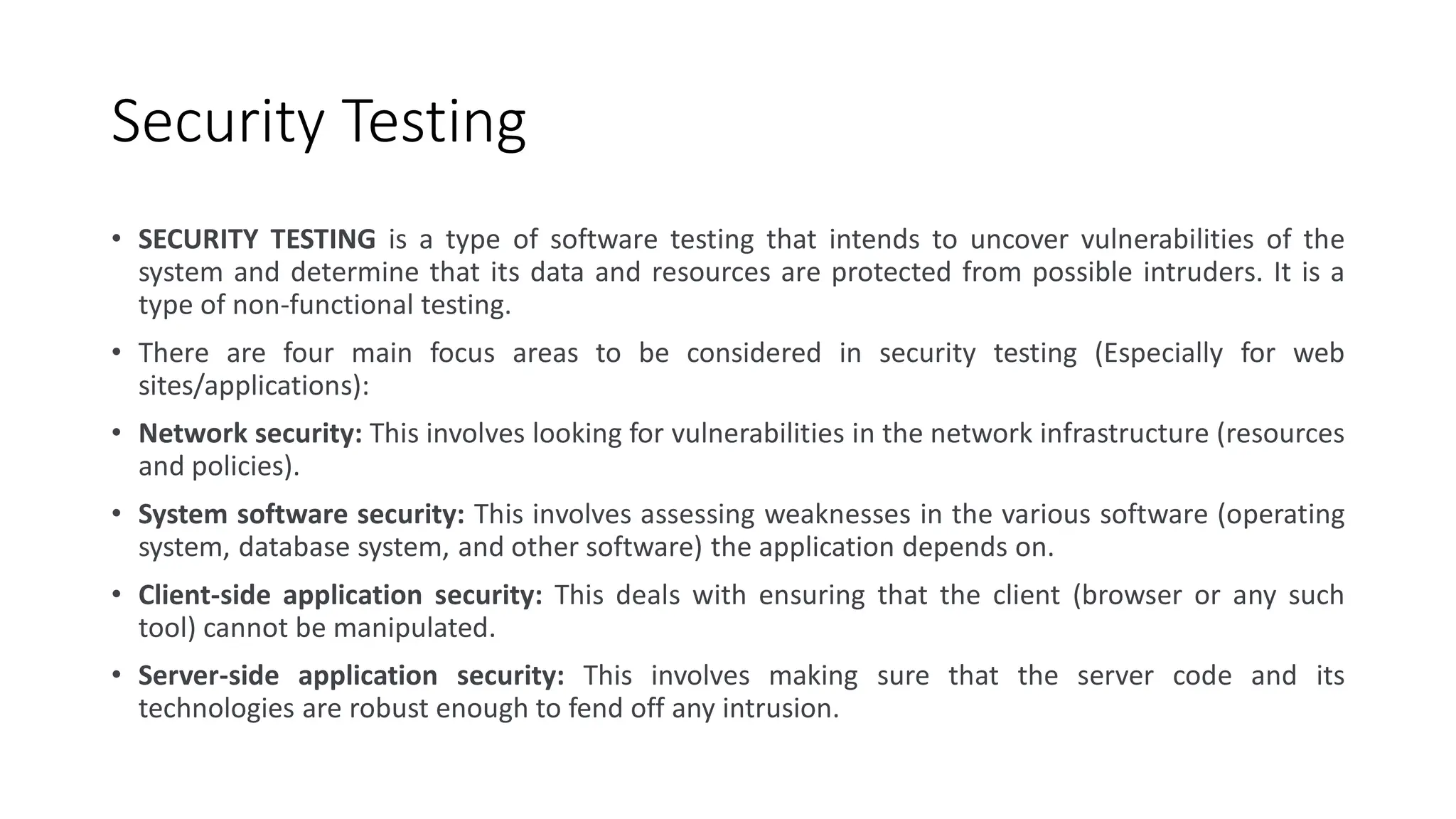 Security Testing
• SECURITY TESTING is a type of software testing that intends to uncover vulnerabilities of the
system and determine that its data and resources are protected from possible intruders. It is a
type of non-functional testing.
• There are four main focus areas to be considered in security testing (Especially for web
sites/applications):
• Network security: This involves looking for vulnerabilities in the network infrastructure (resources
and policies).
• System software security: This involves assessing weaknesses in the various software (operating
system, database system, and other software) the application depends on.
• Client-side application security: This deals with ensuring that the client (browser or any such
tool) cannot be manipulated.
• Server-side application security: This involves making sure that the server code and its
technologies are robust enough to fend off any intrusion.
 