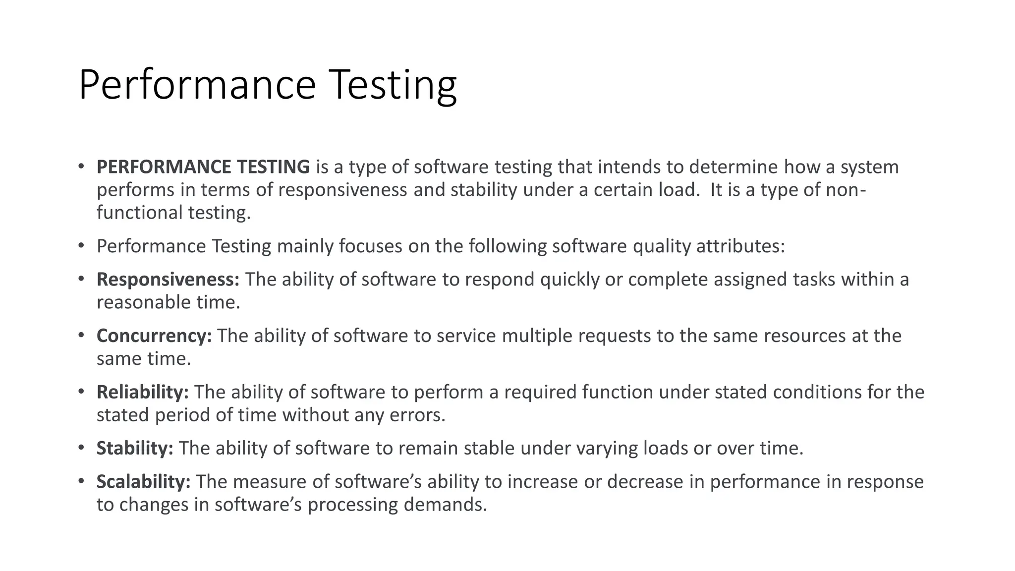 Performance Testing
• PERFORMANCE TESTING is a type of software testing that intends to determine how a system
performs in terms of responsiveness and stability under a certain load. It is a type of non-
functional testing.
• Performance Testing mainly focuses on the following software quality attributes:
• Responsiveness: The ability of software to respond quickly or complete assigned tasks within a
reasonable time.
• Concurrency: The ability of software to service multiple requests to the same resources at the
same time.
• Reliability: The ability of software to perform a required function under stated conditions for the
stated period of time without any errors.
• Stability: The ability of software to remain stable under varying loads or over time.
• Scalability: The measure of software’s ability to increase or decrease in performance in response
to changes in software’s processing demands.
 