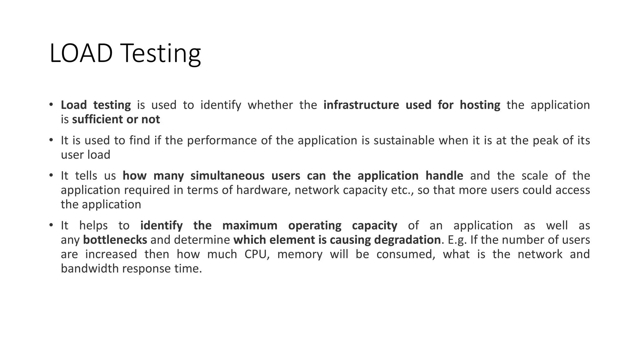 LOAD Testing
• Load testing is used to identify whether the infrastructure used for hosting the application
is sufficient or not
• It is used to find if the performance of the application is sustainable when it is at the peak of its
user load
• It tells us how many simultaneous users can the application handle and the scale of the
application required in terms of hardware, network capacity etc., so that more users could access
the application
• It helps to identify the maximum operating capacity of an application as well as
any bottlenecks and determine which element is causing degradation. E.g. If the number of users
are increased then how much CPU, memory will be consumed, what is the network and
bandwidth response time.
 