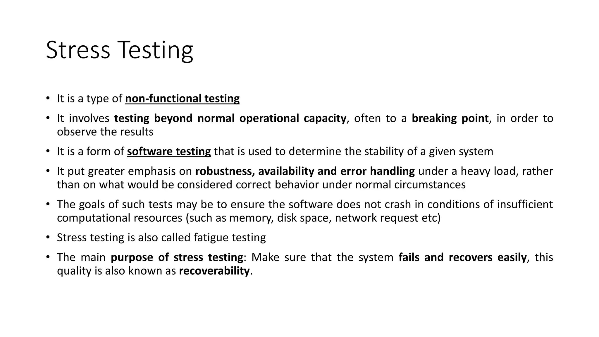 Stress Testing
• It is a type of non-functional testing
• It involves testing beyond normal operational capacity, often to a breaking point, in order to
observe the results
• It is a form of software testing that is used to determine the stability of a given system
• It put greater emphasis on robustness, availability and error handling under a heavy load, rather
than on what would be considered correct behavior under normal circumstances
• The goals of such tests may be to ensure the software does not crash in conditions of insufficient
computational resources (such as memory, disk space, network request etc)
• Stress testing is also called fatigue testing
• The main purpose of stress testing: Make sure that the system fails and recovers easily, this
quality is also known as recoverability.
 