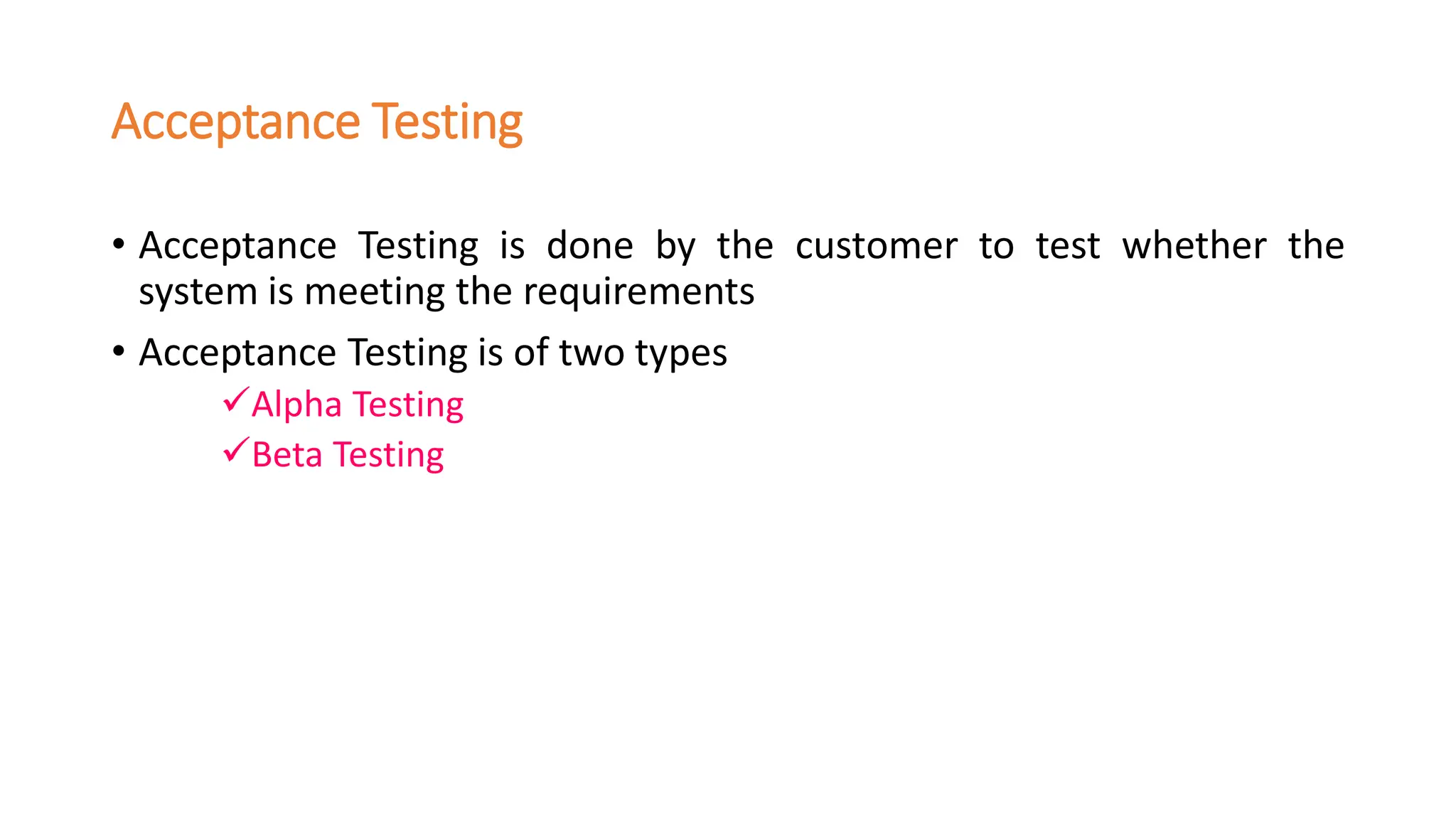 Acceptance Testing
• Acceptance Testing is done by the customer to test whether the
system is meeting the requirements
• Acceptance Testing is of two types
✓Alpha Testing
✓Beta Testing
 