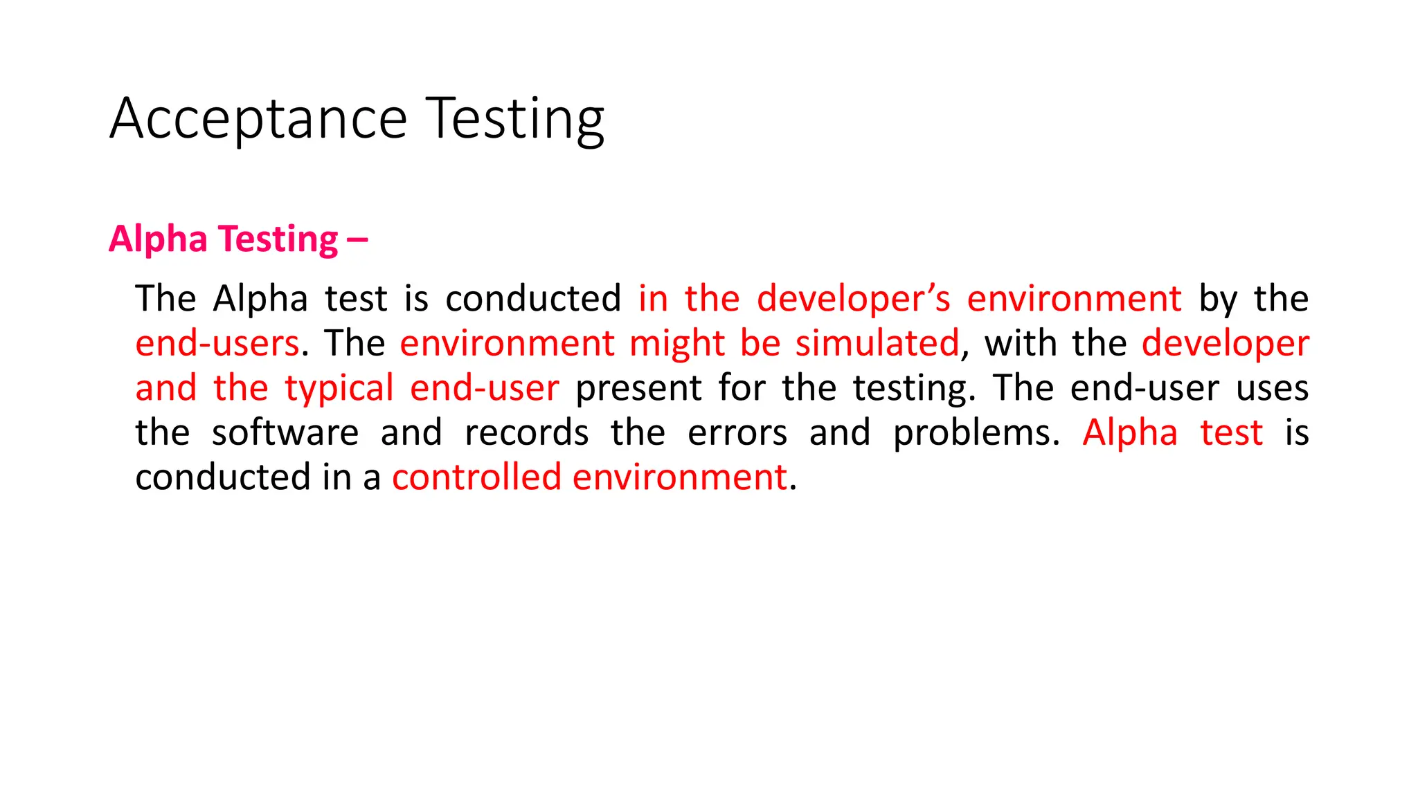 Acceptance Testing
Alpha Testing –
The Alpha test is conducted in the developer’s environment by the
end-users. The environment might be simulated, with the developer
and the typical end-user present for the testing. The end-user uses
the software and records the errors and problems. Alpha test is
conducted in a controlled environment.
 