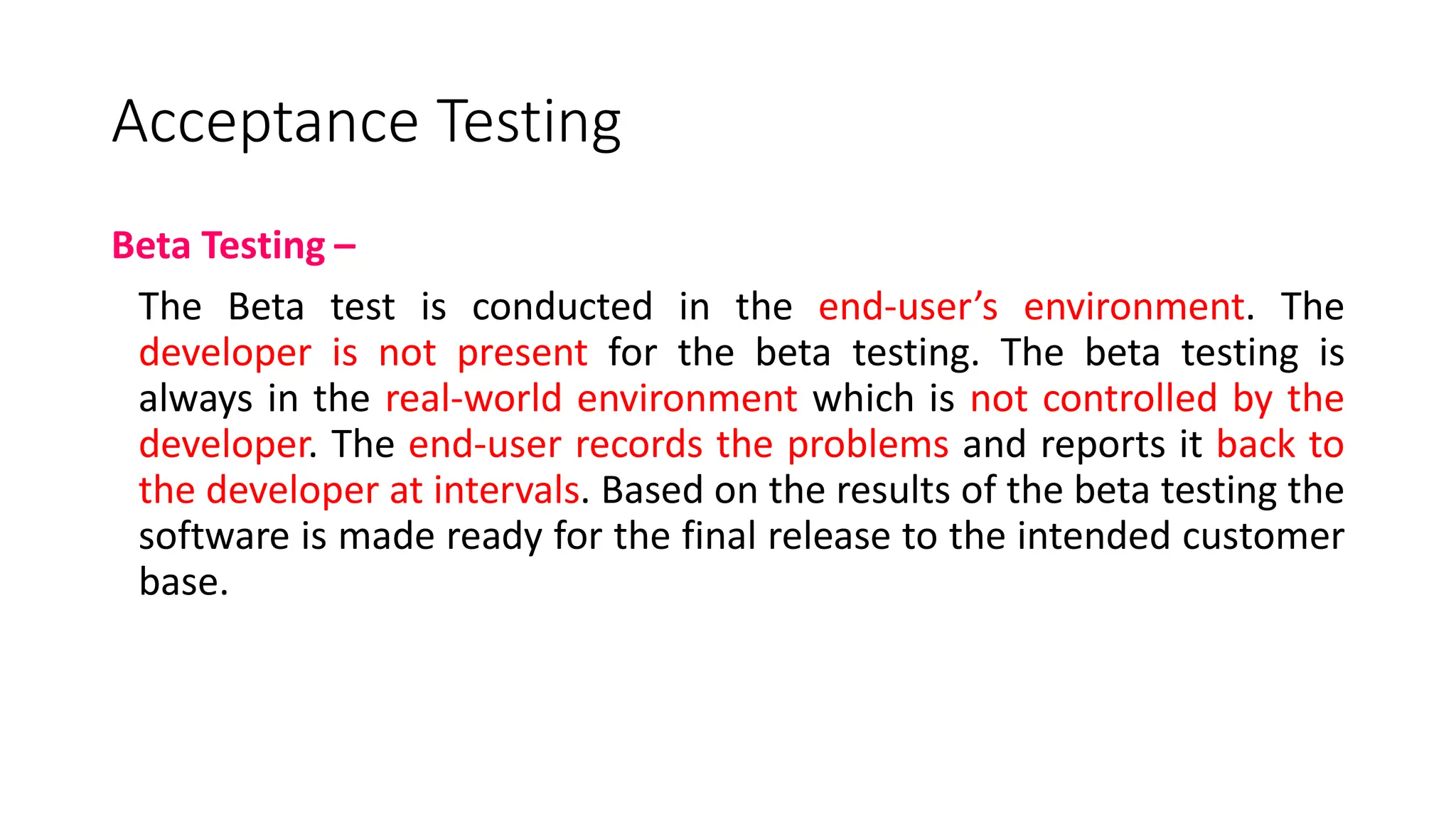 Acceptance Testing
Beta Testing –
The Beta test is conducted in the end-user’s environment. The
developer is not present for the beta testing. The beta testing is
always in the real-world environment which is not controlled by the
developer. The end-user records the problems and reports it back to
the developer at intervals. Based on the results of the beta testing the
software is made ready for the final release to the intended customer
base.
 