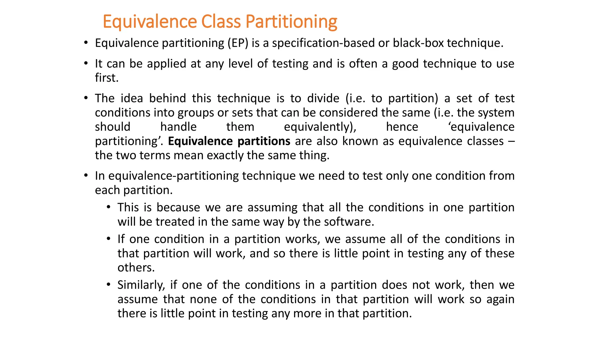 Equivalence Class Partitioning
• Equivalence partitioning (EP) is a specification-based or black-box technique.
• It can be applied at any level of testing and is often a good technique to use
first.
• The idea behind this technique is to divide (i.e. to partition) a set of test
conditions into groups or sets that can be considered the same (i.e. the system
should handle them equivalently), hence ‘equivalence
partitioning’. Equivalence partitions are also known as equivalence classes –
the two terms mean exactly the same thing.
• In equivalence-partitioning technique we need to test only one condition from
each partition.
• This is because we are assuming that all the conditions in one partition
will be treated in the same way by the software.
• If one condition in a partition works, we assume all of the conditions in
that partition will work, and so there is little point in testing any of these
others.
• Similarly, if one of the conditions in a partition does not work, then we
assume that none of the conditions in that partition will work so again
there is little point in testing any more in that partition.
 