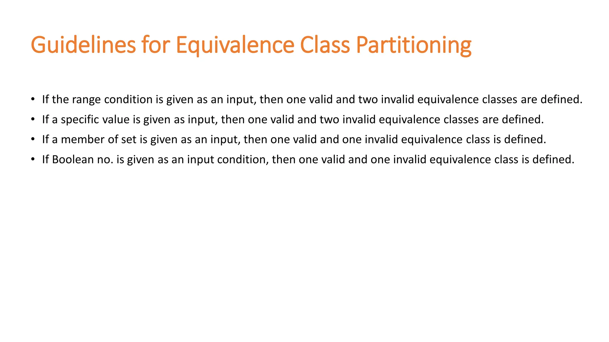 Guidelines for Equivalence Class Partitioning
• If the range condition is given as an input, then one valid and two invalid equivalence classes are defined.
• If a specific value is given as input, then one valid and two invalid equivalence classes are defined.
• If a member of set is given as an input, then one valid and one invalid equivalence class is defined.
• If Boolean no. is given as an input condition, then one valid and one invalid equivalence class is defined.
 