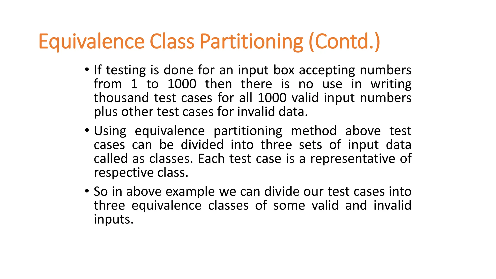 Equivalence Class Partitioning (Contd.)
• If testing is done for an input box accepting numbers
from 1 to 1000 then there is no use in writing
thousand test cases for all 1000 valid input numbers
plus other test cases for invalid data.
• Using equivalence partitioning method above test
cases can be divided into three sets of input data
called as classes. Each test case is a representative of
respective class.
• So in above example we can divide our test cases into
three equivalence classes of some valid and invalid
inputs.
 