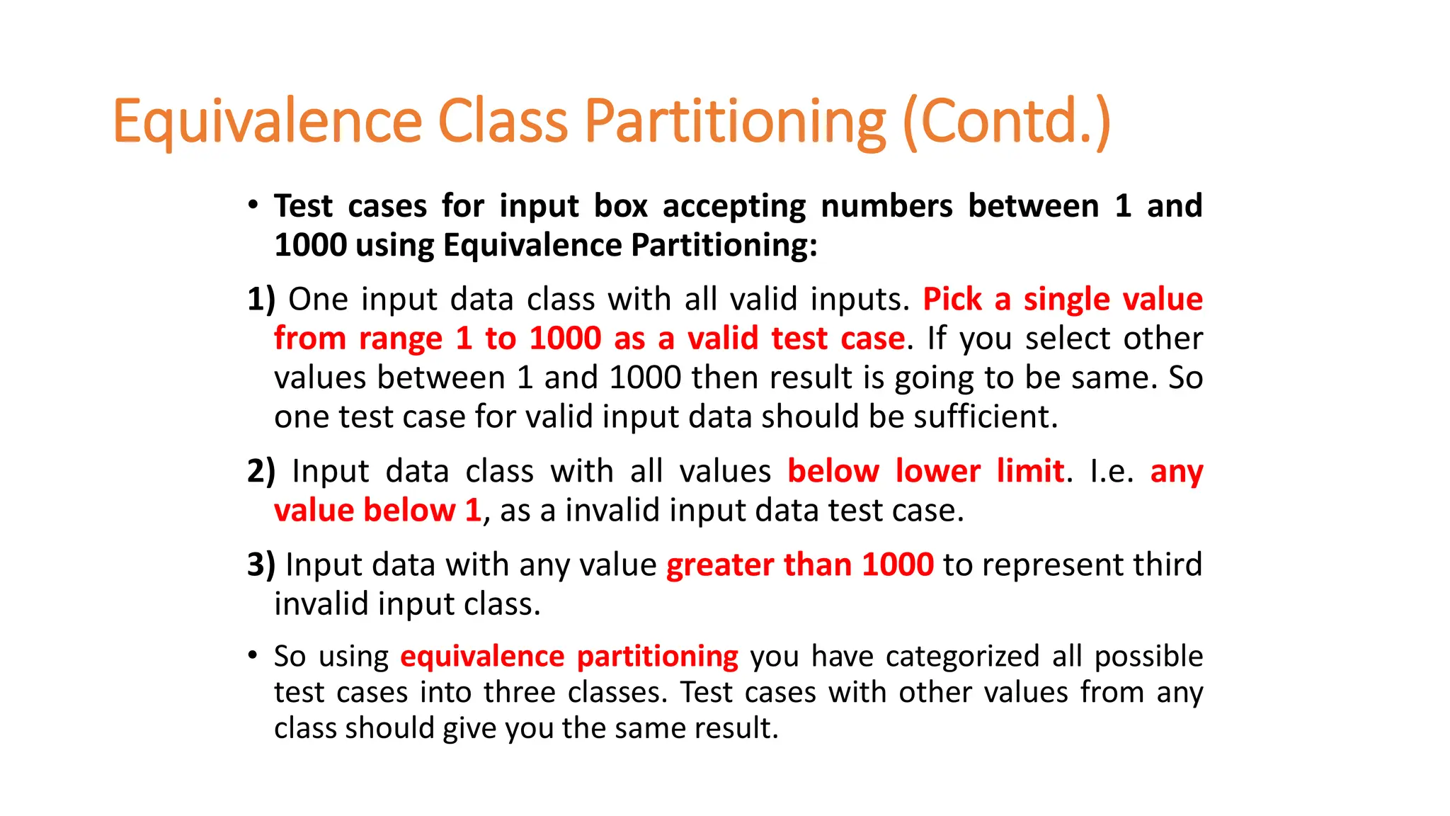 Equivalence Class Partitioning (Contd.)
• Test cases for input box accepting numbers between 1 and
1000 using Equivalence Partitioning:
1) One input data class with all valid inputs. Pick a single value
from range 1 to 1000 as a valid test case. If you select other
values between 1 and 1000 then result is going to be same. So
one test case for valid input data should be sufficient.
2) Input data class with all values below lower limit. I.e. any
value below 1, as a invalid input data test case.
3) Input data with any value greater than 1000 to represent third
invalid input class.
• So using equivalence partitioning you have categorized all possible
test cases into three classes. Test cases with other values from any
class should give you the same result.
 