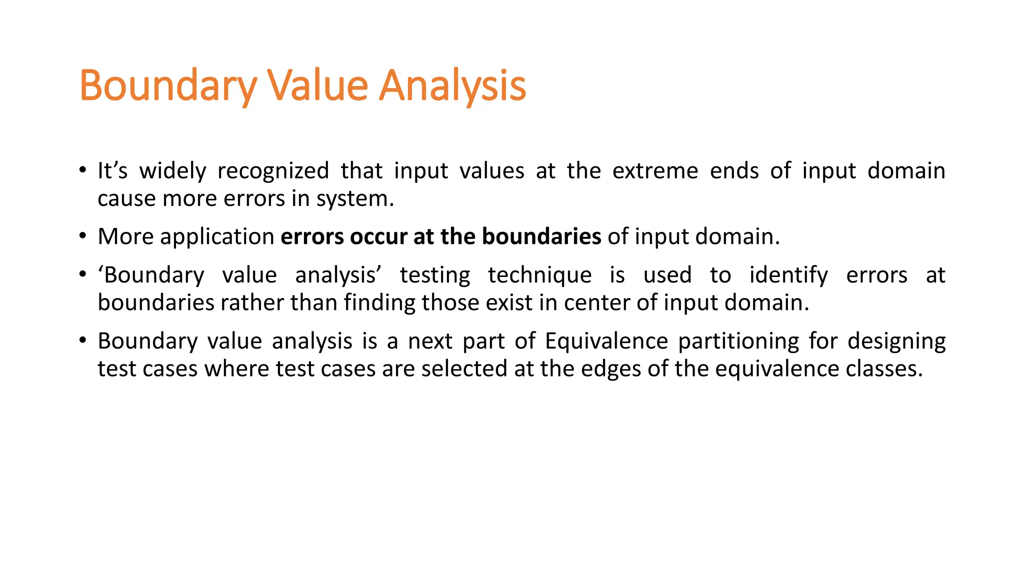 Boundary Value Analysis
• It’s widely recognized that input values at the extreme ends of input domain
cause more errors in system.
• More application errors occur at the boundaries of input domain.
• ‘Boundary value analysis’ testing technique is used to identify errors at
boundaries rather than finding those exist in center of input domain.
• Boundary value analysis is a next part of Equivalence partitioning for designing
test cases where test cases are selected at the edges of the equivalence classes.
 