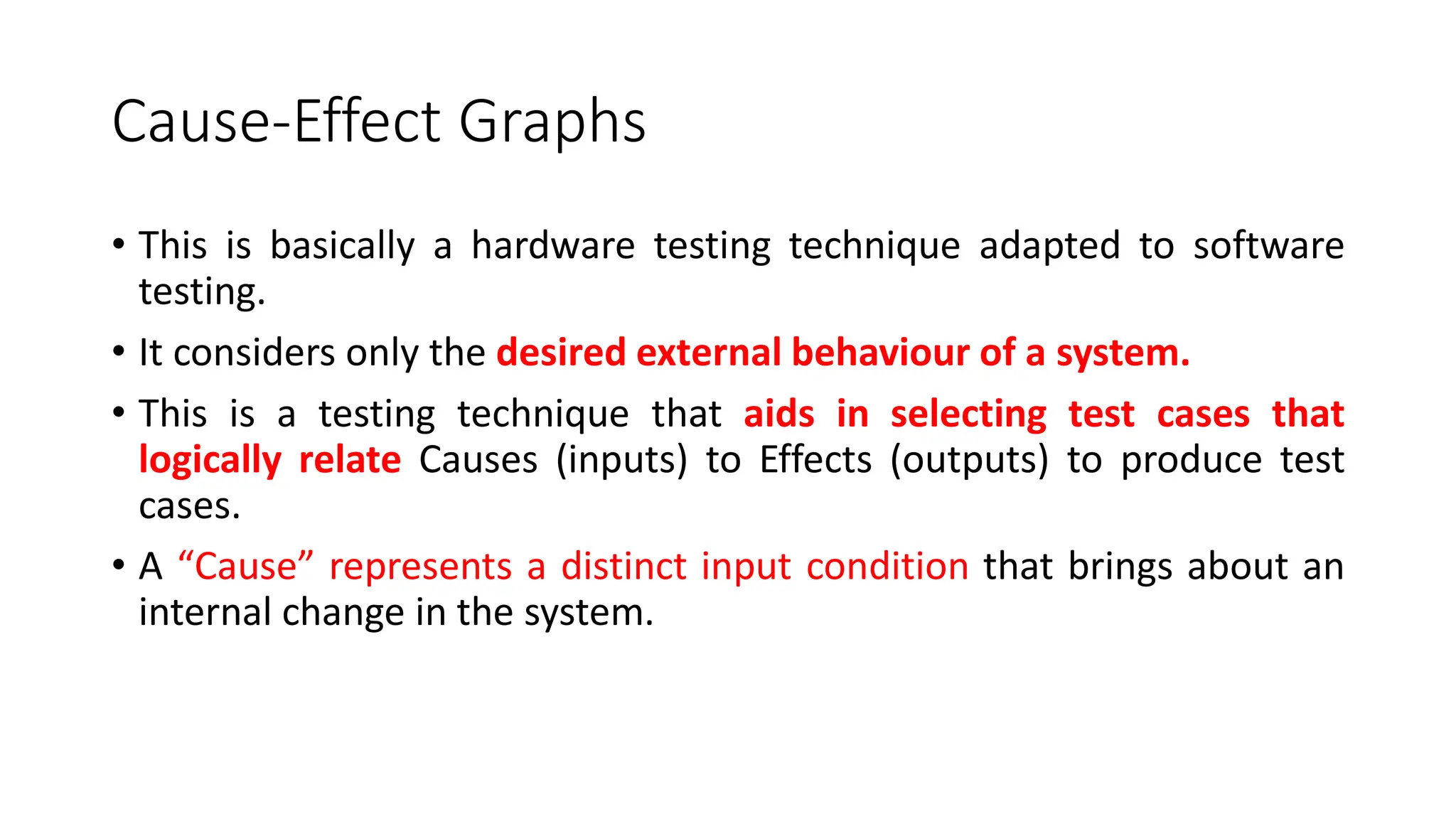 Cause-Effect Graphs
• This is basically a hardware testing technique adapted to software
testing.
• It considers only the desired external behaviour of a system.
• This is a testing technique that aids in selecting test cases that
logically relate Causes (inputs) to Effects (outputs) to produce test
cases.
• A “Cause” represents a distinct input condition that brings about an
internal change in the system.
 