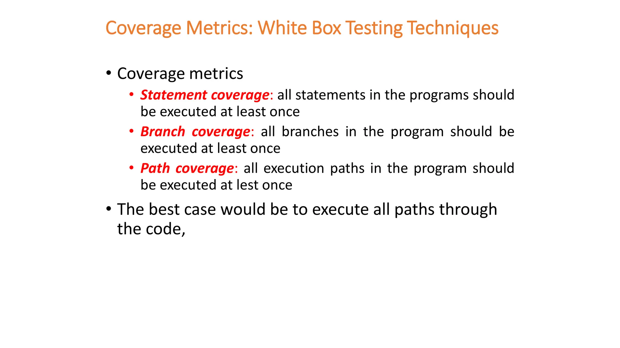 Coverage Metrics: White Box Testing Techniques
• Coverage metrics
• Statement coverage: all statements in the programs should
be executed at least once
• Branch coverage: all branches in the program should be
executed at least once
• Path coverage: all execution paths in the program should
be executed at lest once
• The best case would be to execute all paths through
the code,
 