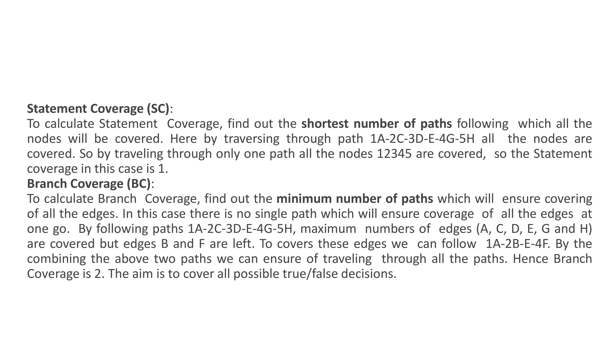 Statement Coverage (SC):
To calculate Statement Coverage, find out the shortest number of paths following which all the
nodes will be covered. Here by traversing through path 1A-2C-3D-E-4G-5H all the nodes are
covered. So by traveling through only one path all the nodes 12345 are covered, so the Statement
coverage in this case is 1.
Branch Coverage (BC):
To calculate Branch Coverage, find out the minimum number of paths which will ensure covering
of all the edges. In this case there is no single path which will ensure coverage of all the edges at
one go. By following paths 1A-2C-3D-E-4G-5H, maximum numbers of edges (A, C, D, E, G and H)
are covered but edges B and F are left. To covers these edges we can follow 1A-2B-E-4F. By the
combining the above two paths we can ensure of traveling through all the paths. Hence Branch
Coverage is 2. The aim is to cover all possible true/false decisions.
 