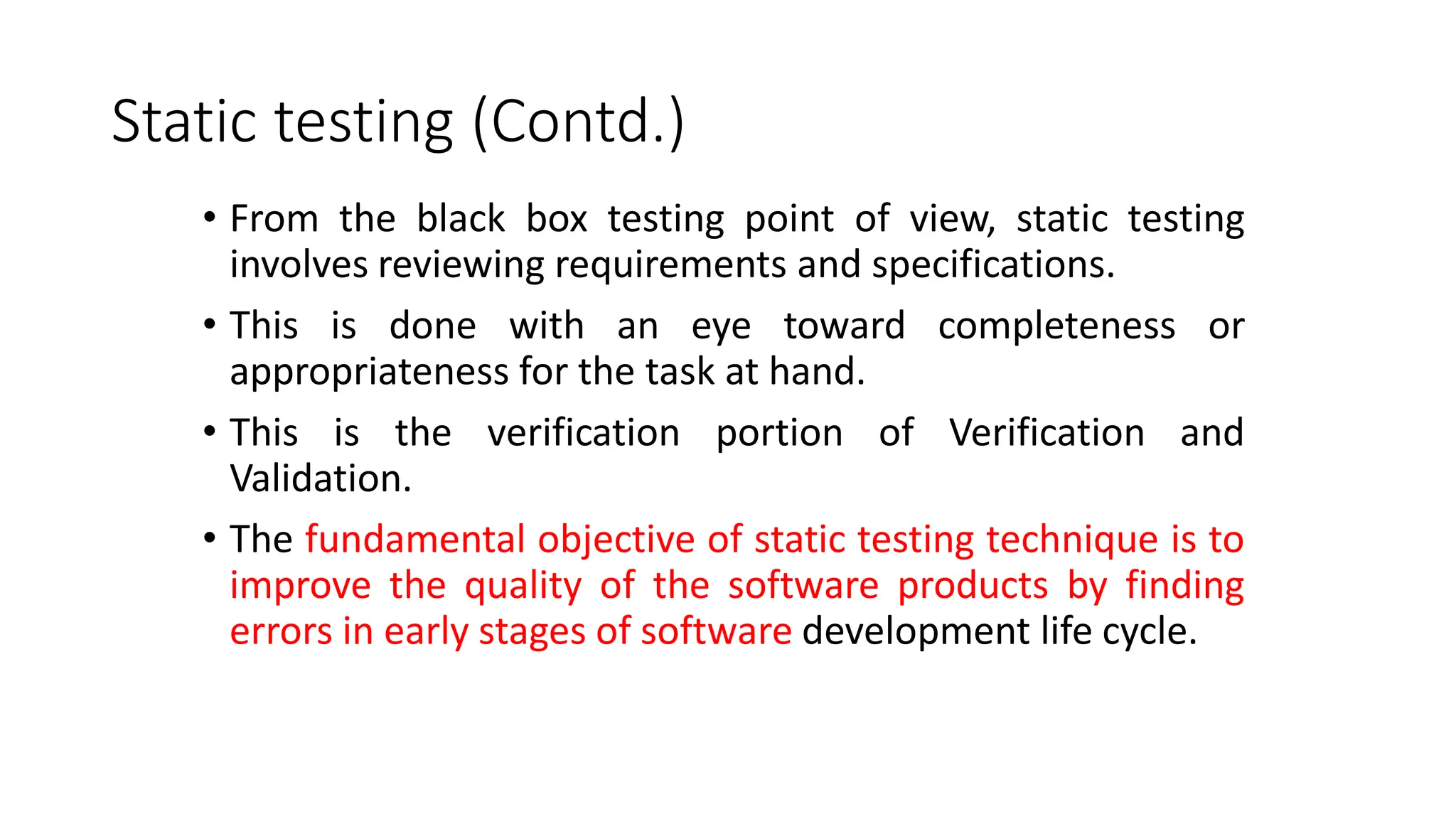 Static testing (Contd.)
• From the black box testing point of view, static testing
involves reviewing requirements and specifications.
• This is done with an eye toward completeness or
appropriateness for the task at hand.
• This is the verification portion of Verification and
Validation.
• The fundamental objective of static testing technique is to
improve the quality of the software products by finding
errors in early stages of software development life cycle.
 