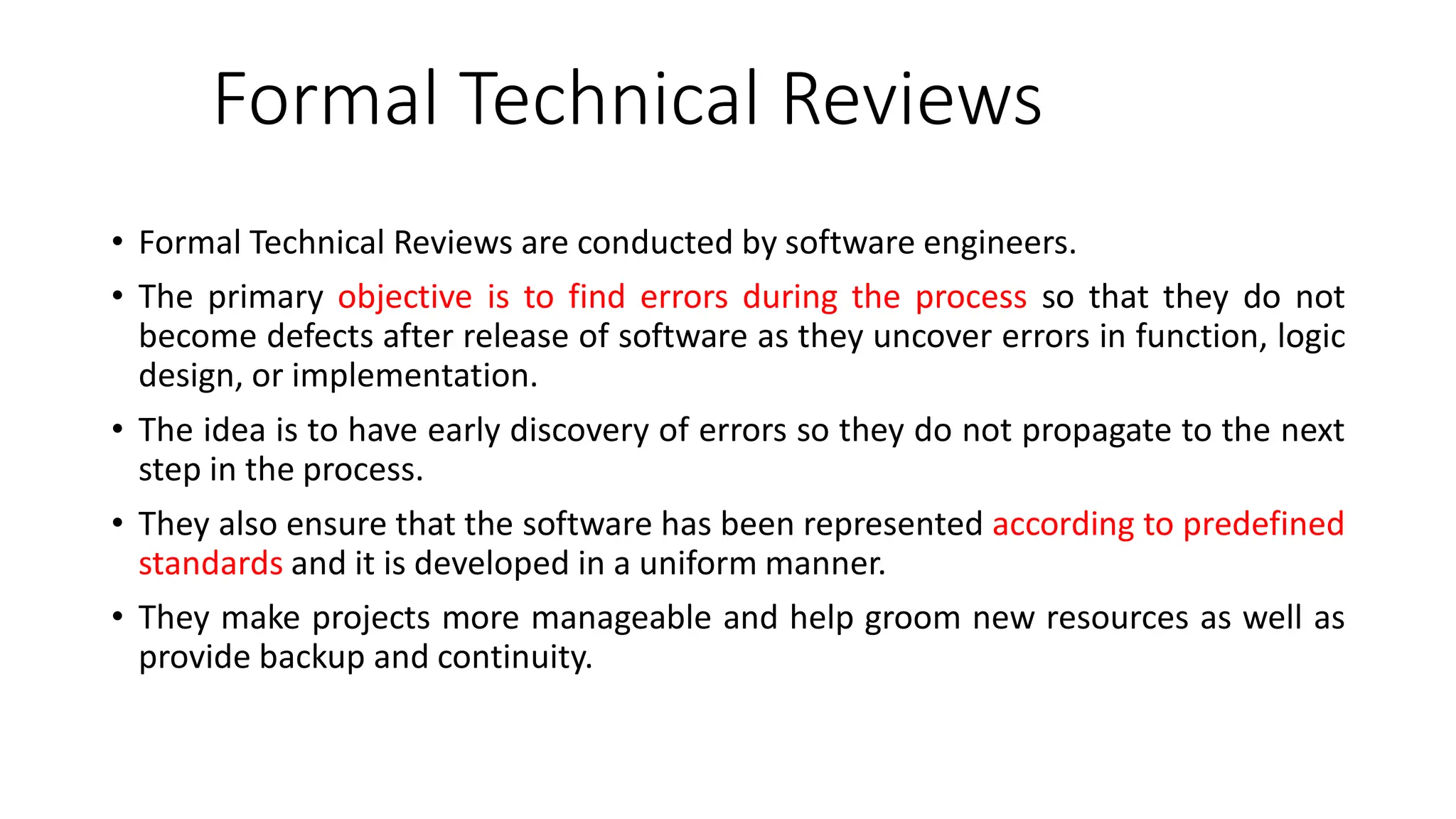 Formal Technical Reviews
• Formal Technical Reviews are conducted by software engineers.
• The primary objective is to find errors during the process so that they do not
become defects after release of software as they uncover errors in function, logic
design, or implementation.
• The idea is to have early discovery of errors so they do not propagate to the next
step in the process.
• They also ensure that the software has been represented according to predefined
standards and it is developed in a uniform manner.
• They make projects more manageable and help groom new resources as well as
provide backup and continuity.
 