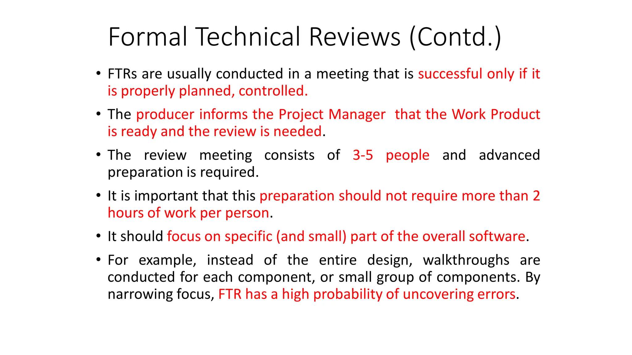 Formal Technical Reviews (Contd.)
• FTRs are usually conducted in a meeting that is successful only if it
is properly planned, controlled.
• The producer informs the Project Manager that the Work Product
is ready and the review is needed.
• The review meeting consists of 3-5 people and advanced
preparation is required.
• It is important that this preparation should not require more than 2
hours of work per person.
• It should focus on specific (and small) part of the overall software.
• For example, instead of the entire design, walkthroughs are
conducted for each component, or small group of components. By
narrowing focus, FTR has a high probability of uncovering errors.
 