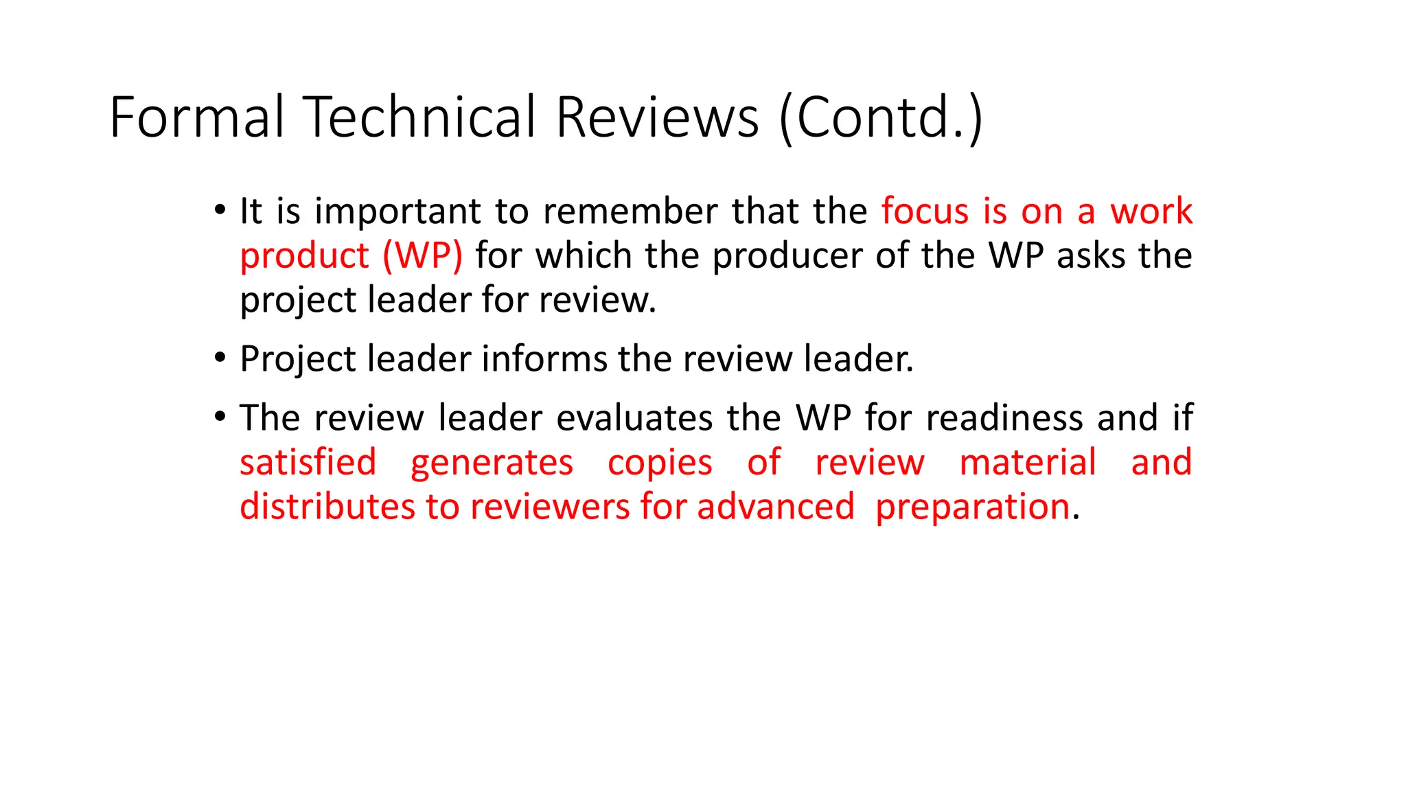 Formal Technical Reviews (Contd.)
• It is important to remember that the focus is on a work
product (WP) for which the producer of the WP asks the
project leader for review.
• Project leader informs the review leader.
• The review leader evaluates the WP for readiness and if
satisfied generates copies of review material and
distributes to reviewers for advanced preparation.
 