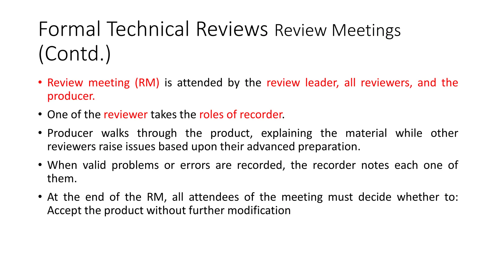 Formal Technical Reviews Review Meetings
(Contd.)
• Review meeting (RM) is attended by the review leader, all reviewers, and the
producer.
• One of the reviewer takes the roles of recorder.
• Producer walks through the product, explaining the material while other
reviewers raise issues based upon their advanced preparation.
• When valid problems or errors are recorded, the recorder notes each one of
them.
• At the end of the RM, all attendees of the meeting must decide whether to:
Accept the product without further modification
 