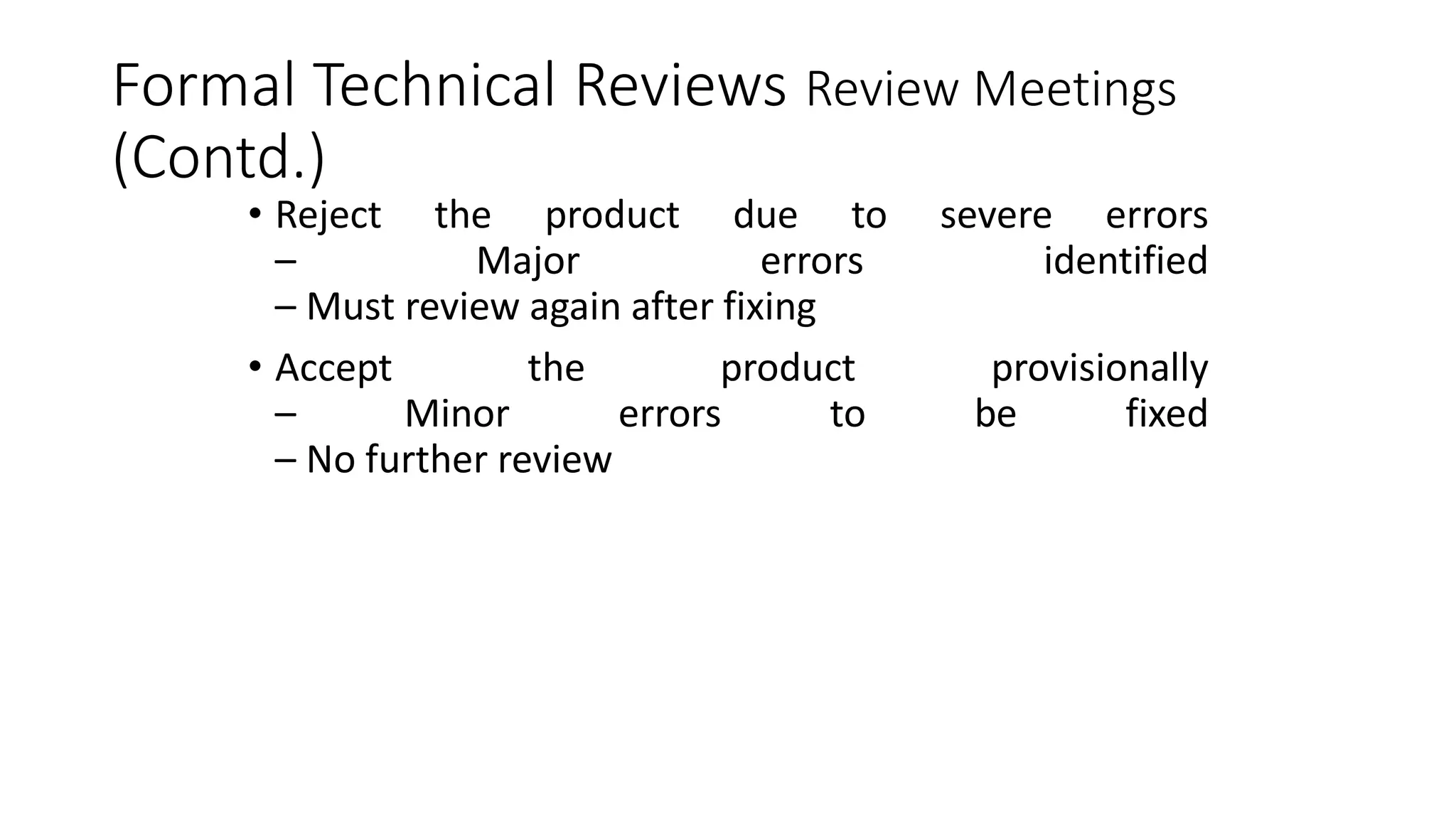 Formal Technical Reviews Review Meetings
(Contd.)
• Reject the product due to severe errors
– Major errors identified
– Must review again after fixing
• Accept the product provisionally
– Minor errors to be fixed
– No further review
 
