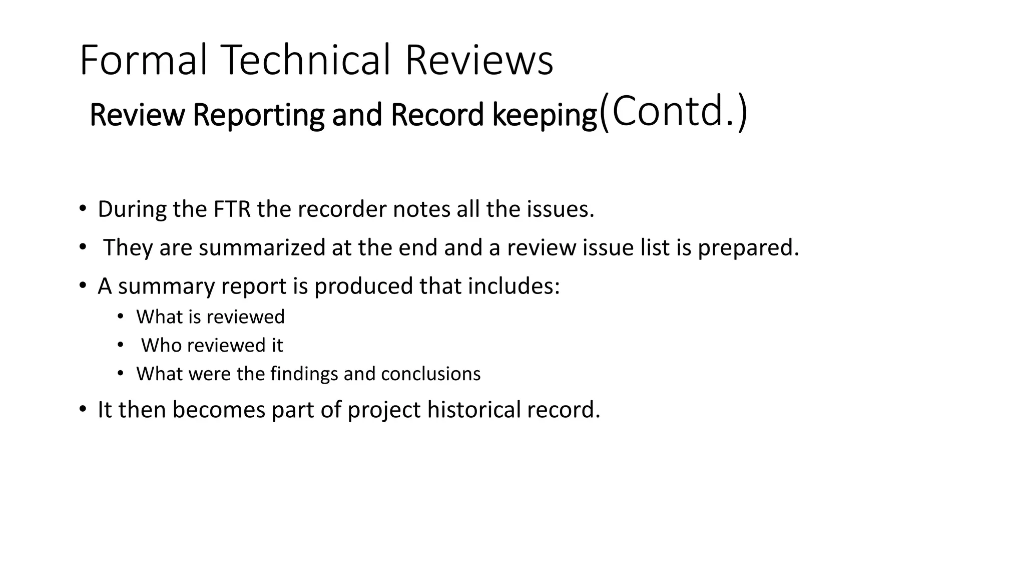 Formal Technical Reviews
Review Reporting and Record keeping(Contd.)
• During the FTR the recorder notes all the issues.
• They are summarized at the end and a review issue list is prepared.
• A summary report is produced that includes:
• What is reviewed
• Who reviewed it
• What were the findings and conclusions
• It then becomes part of project historical record.
 